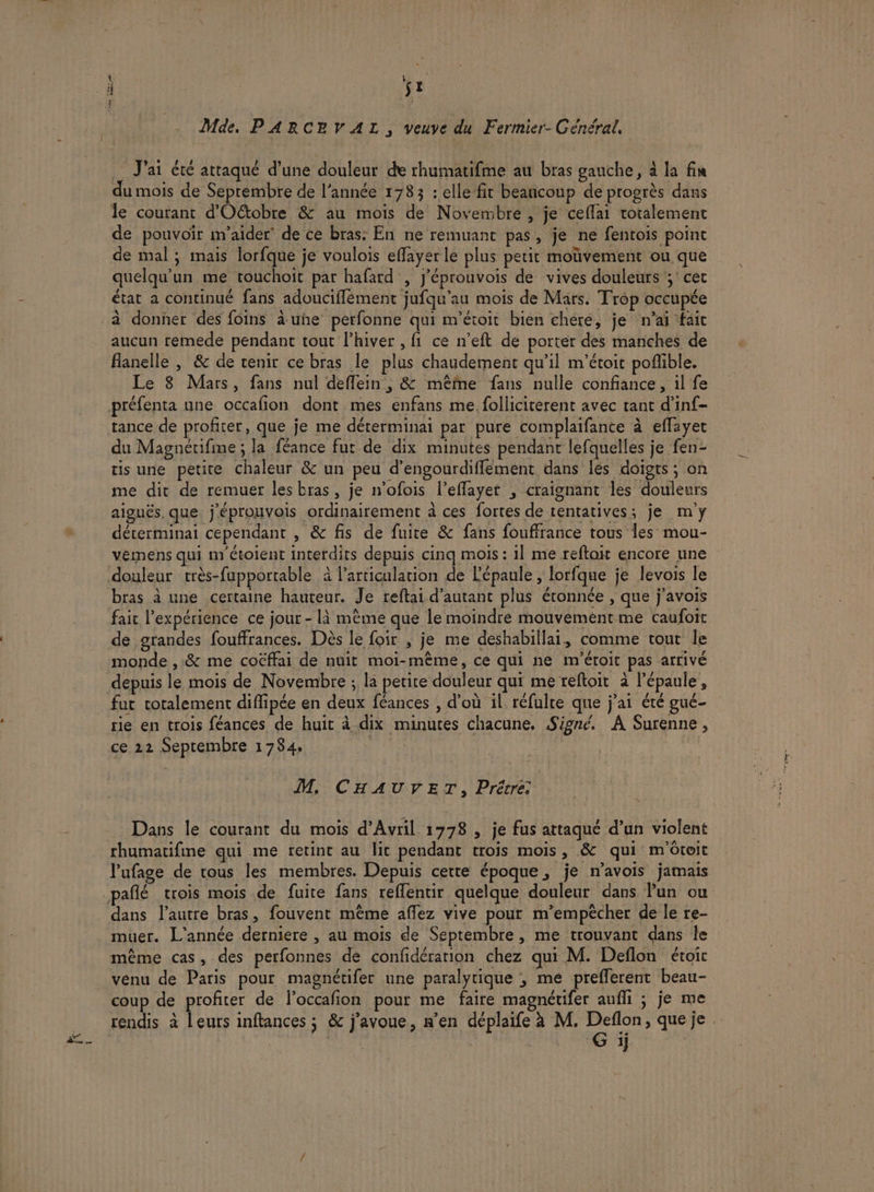 h Mde. P ARCEVAL, veuve du Fermier- Général, J'ai été attaqué d’une douleur de rhumatifme au bras gauche, à la fin du mois de Septembre de l’année 1783 : elle fit beaucoup de progrès dans le courant d'Oétobre &amp; au mois de Novembre , je ceflai totalement de pouvoir m'aider’ de ce bras: En ne remuant pas, je ne fentois point de mal ; mais lorfque je voulois effayer le plus petit moüvement ou que quelqu'un me rouchoit par hafard , j'éprouvois de vives douleurs ;' cet état a continué fans adoucifflément jufqu'au mois de Mars. Trop occupée à donner des foins à uñe perfonne qui m'étoit bien chere, je n’aï fait flanelle , &amp; de renir ce bras le plus chaudement qu’il m'’étoit poffible. Le 8 Mars, fans nul deflein , &amp; même fans nulle confiance, il fe préfenta une occafion dont mes enfans me folliciterent avec tant d’inf- tance de profiter, que je me déterminai par pure complaifance à eflayet du Magnétifine ; la féance fut de dix minutes pendant lefquelles je fen- tis une petite chaleur &amp; un peu d’engourdiffement dans lés doigts ; on me dit de remuer les bras, je n'ofois l’eflayet , craignant les douleurs aiguës. que. j'éprouvois ordinairement à ces fortes de tentatives; je m'y déterminai cependant , &amp; fis de fuite &amp; fans fouffrance tous les mou- vémens qui m étolent interdits depuis cinq mois : 1] me reftoit encore une douleur très-fupportable à l'articulation de l'épaule , lorfque je levois le bras à une certaine hauteur. Je reftai d'autant plus étonnée , que j'avois fait l'expérience ce jour - là mème que le moindre mouvement me caufoit de grandes fouffrances. Dès le foir , je me deshabillai, comme tout le monde ,.&amp; me coëffai de nuit moi-même, ce qui ne m'étoit pas arrivé depuis le mois de Novembre ; la petire douleur qui me reftoit à l'épaule, fut cotalement diflipée en deux féances , d'où il réfulte que j'ai été gué- rie en trois féances de huit à dix minutes chacune. Signé. A Surenne, ce 22 Septembre 1784, jh M, CHAUVET, Prétre: Dans le courant du mois d'Avril 1778 , je fus attaqué d’un violent rhumatifime qui me retint au lit pendant trois mois, &amp; qui m'toit l’ufage de trous les membres. Depuis cette époque, je n'avois jamais dans l’autre bras, fouvent même aflez vive pour m’empècher de le re- muer. L'année derniere , au mois de Septembre, me trouvant dans le même cas, des perfonnes de confidération chez qui M. Deflon étoit venu de Paris pour magnétifer une paralytique , me prefferent beau- coup de profiter de foccafion pour me faire magnétifer aufli ; je me rendis à leurs inftances ; &amp; j'avoue, n’en déplaife à M. sp que je . | ÿ