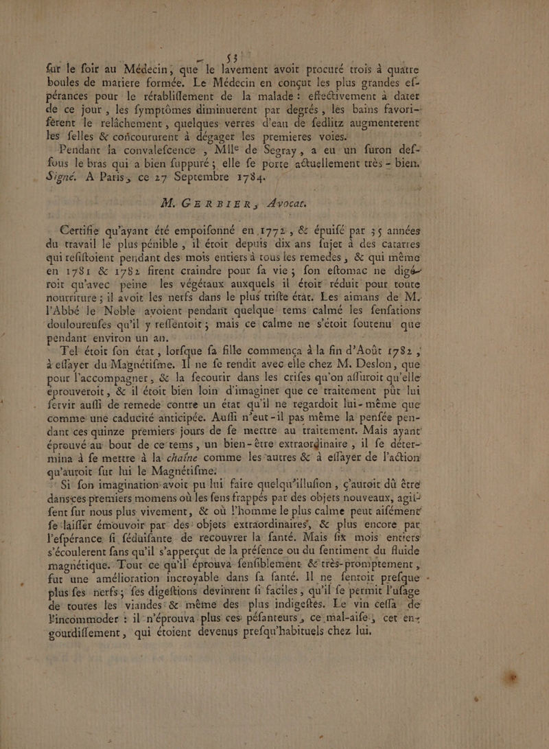 % + + s / » ke. Le S3 | : Q / | Le à. à à fur le foir au Médecin, que le lavement avoit procuré trois à quatre boules de matiere formée, Le Médecin en conçut les plus grandes ef: R » À , : $ H ? \ x 4 pérances pour le rérabliflement de la malade: effectivement à dater férent le relâchement, quelques verres d’ean de {edlitz augmenterent les felles &amp; conñcoururent à dégager les premieres voies ; Pendant ja convalefcence , MII° de Segray, a eu un furon def- fous le bras qui a bien fuppuré; elle fe porte aétuellement crès - bien, Signé. À Paris, ce 27 Septembre 1784 7 ‘ | M. GERBIER, Awocar, Certifie qu'ayant été empoifonné en 1772, &amp; épuifé par 35 années du travail le plus pénible ; 1l étoit depuis dix ans fujer à des catarres en 1781 &amp; 1782 firent craindre pour fa vie; fon eflomac ne digé- roit qu'avec peine les végétaux auxquels 1l étoit réduit pour route nourriture ; il avoit les nerfs dans le plus trifte érar. Les aimans de M. l'Abbé Je Noble avoient pendart quelque tems calmé les fenfations pendant environ un an. Fel étroit fon état , lorfque fa fille commença à la fin d’Août 1782 ; pour l'accompagner, &amp; la fecourir dans les crifes qu'on affuroit qu’elle éprouvéroit, &amp; il toit bien loin d'imaginer que ce traitement püt lui fervir aufli de remede contre un état qu'il ne repardoit Iui- mème que comme une caducité anticipée. Aufli n’eut-1l pas mème la penfée pen- dant ces quinze premiers jours de fe mettre au traitement. Mais ayant éprouvé'au bout de ce tems, un bien-être extraordinaire , 1l fe déter- mina à fe mettre à la chaîne comme les’autres &amp;' à eflayer de l’action qu'auroit fur lui le Magnétifme. Fa | * Si fon imaginationavoit pu lui faire quelqu'illufion , Ç'auroit dû être danscès premiers momens où les fens frappés par des objets nouveaux, agii: fent fur nous plus vivement, &amp; où l’homme le plus calme peut aifément fe ‘laifler émouvoir par des: objets extraordinaires, &amp; plus encore par l’efpérance fi féduifante de recouvrer la: fanté. Mais fix mois entiers s’écoulerent fans qu’il s’apperçut de la préfence ou du fentiment du fluide magnétique. Tour ce qu'il éprouva fenfiblement &amp; très-promptement, plus fes nerfs; fes digéftions devinrent f faciles; qu'il fe permit l'ufage de toutes les viandes: &amp; même des plus indigeftés. Le vin ceffa de Vincommoder : iln’éprouva plus ces péfanreurs, ce mal-aife:; cer en- ‘gourdiflement, qui étoienr devenus prefqu'habituels chez lui.