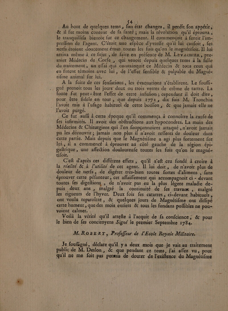| $ Au bout de quelques tems, fen état changea, il perdit fon appétir, &amp; il fut moins content de fa fanté ; mais la révolution qu'il éprouva , le tranquillifa biencôt fur ce changemenr, Il commençoit à fentir l’im- preflion de l'agent. C’éroit une efpèce d'yvrefle qu'il lui caufoit , fes netfs.étoient doucement émus. toutes les fois qu’on le magnérifoir, I] lui arriva même à, ce fujer , de faire en préfence de M. LevAcHiEr , pre- mier Médecin de Corfe , qui venoit depuis quelques tems à la falle du traitement, un eflai qui convainquit ce Médecin &amp; tous ceux qui en furent témoins.avec lui, de l’effer fenfble &amp; palpable du Magné- tifme animal fur lui. | À la fuite de ces fenfations, les évacuations s’érablirent. Le foufli- fonte fut peut-être l'effet de cetté infufon ; cependant il doit dire, pour être fdele en tout, que depuis 1772, dix fois M. Tronchin l'avoit mis à l'ufage habituel de cette boiffon, &amp; que jamais elle ne l'avoir purge. FAT n à 4h r AS Ce fut aufñi à cette époque qu’il commença à connoître la caufe de fes infirmités. Il avoit des obftruétions aux hypocondres., La main des Médecins &amp; Chirurgiens qui l'en foupçonnoient attaqué , n’avoit jamais pu les découvrir; jamais non plus il n’avoit reffenti de douleur dans cette partie. Mais depuis que le Magnétifme a agi plus fortement fur lui, 1l a commencé à éprouver au côté gauche de la région épi- gaftrique , une affe@ion douloureufe routes les fois qu'on le magné- tifoit. : C'eft d’après ces différens effets, qu'il s’eft cru fondé à croire à la réalité &amp; à l’utilité de cet agent. Il lui doit, de n’avoir plus de douleur de nerfs, -de digérer très-bien routes fortes d’alimens , fans éprouver cette péfanteur, cet affaiflement qui accompagnoit ci - devant toutes. fes digeftions . de n'avoir pas eu la plus légere maladie de- puis deux ans , malgré la continuité de fes travaux , malgré les rigueurs de l'hyver. Deux fois fes catarres, ci-devant habituels , ont voulu réparoître, &amp; quelques jours de Magnétifme ont diflipé certe humeur , que des mois enriers &amp; tous les fandans poffibles ne pou- volent calmer. d | | | | | Voilà la vérité qu'il atrefte à l'acquit de fa confcience ; &amp; pour le bien de fes concitoyens Signé le premier Septembre 1784. M.ROBERT, Profeffeur de l'Ecole. Royale Militaires _ Je foufigné, déclare qu'il ya deux mois que je vais au traitement public de M. Deslon, &amp; que pendant ce tems, j'ai allez vu, pour qu'il ne me foit pas permis de douter de l'exiflence du Magnétifme n
