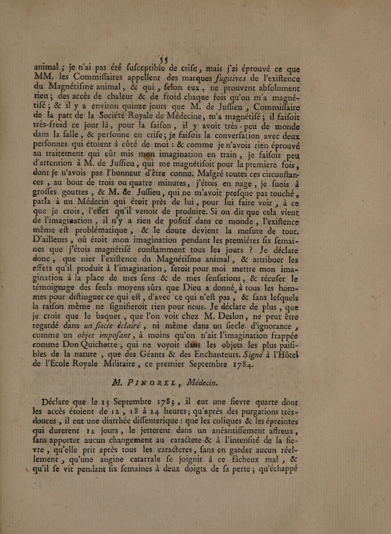 ,* animal ; je n’ai pas été Rise de crife, mais j'ai éprouvé ce que MM. les Commiflaires appellent des marques fugicives de lexiftence du Magnétifine animal, &amp; qui, felon eux, ne prouvent abfolument rien; des accès de chaleur &amp; de froid chaque fois qu’on m'a magné- tifé, &amp; il y a environ quinze jours que M. de Juflieu , Commillaire de la part de la Société Royale de Médecine, m'a magnéufe ; 1] faifoic très-froid ce jour là, pour la faifon, il y avoit très -peu de monde dans la falle, &amp; perfonne en crife; je faifois la converfation avec deux perfonnes qui étoient à côté de moi : &amp; comme je n'avois rien éprouvé au traitement qui eût mis m@n imagination en train, je faifois peu d'attention à M. de Juflieu, qui me magnétifoit pour la premiere fois, dont je n’avois pas l'honneur d’être connu. Malgré toutes ces circonftan- ces , au bout de trois ou quatre minutes, j’étois en nage , je-fuois à groffes gouttes , &amp; M. &amp;e Juflieu, qui ne m'avoit prefque pas touché, parla à un Médecin qui étoit près de lui, pour lui faire voir , à ce que je crois, l'effet qu'il venoit de produire. Si on dit que cela vient de l’imagiwation , il n'y a rien de pofñtif dans ce monde , l’exiftence même eft problématique , &amp; le doute devient la mefure de tour. D'ailleurs ; où étoit mon imagination pendant les premiéres fix femai- nes que j’érois magnétifé conftamment tous les jours ? Je déclare donc, que nier l’exiftence du Magnétifme animal, &amp; attribuer les effets qu'il produit à l'imagination, feroit pour moi mettre mon ima- gination à la place de mes fens .&amp; de mes fenfations , &amp; récufer le témoignage des feuls moyens sûrs que Dieu a donné, à tous les hom- mes pour diftinguer ce qui eft, d'avec ce qui n’eft pas, &amp; fans lefquels la raifon même ne fignifieroit rien pour nous. Je déclare de plus , que je crois que le baquec., que l’on voit chez M. Deslon, ne peut être regardé dans wn fiecle éclairé ; ni même dans un fiecle. d’ignorance , comme un objet impofant, à moins qu'on n'ait l'imagination frappée comme DonQuichette , qui ne voyoit das les objets les plus paifi- bles de la nature , que des Géants &amp; des Enchanteurs. Signé à l'Hôtel de l'Ecole Royale Militaire , ce premier Septembre 1784. M. PINOREL, Médecin. Déclare que le 1$ Septembre 1783, 1l eut une fievre quarte done les accès étoient de 12, 18 à 24 heures; qu'après des purgations très- douces , il eut une diarrhée diffenterique : que les coliques &amp; Îles épreintes qui durerent 12 jours, le jetterent dans un anéantiffement affreux, fans apporter aucun changement au caractere &amp; à l’intenfité de la fie- vre , qu’elle prit après tous les caracteres ; fans en garder aucun réel- lement ; qu’une angine catarrale fe joignit à ce ficheux mal ; &amp; \ qu'il fe vit pendant fix femaines à deux doigts. de fa perte ; qu'échappé