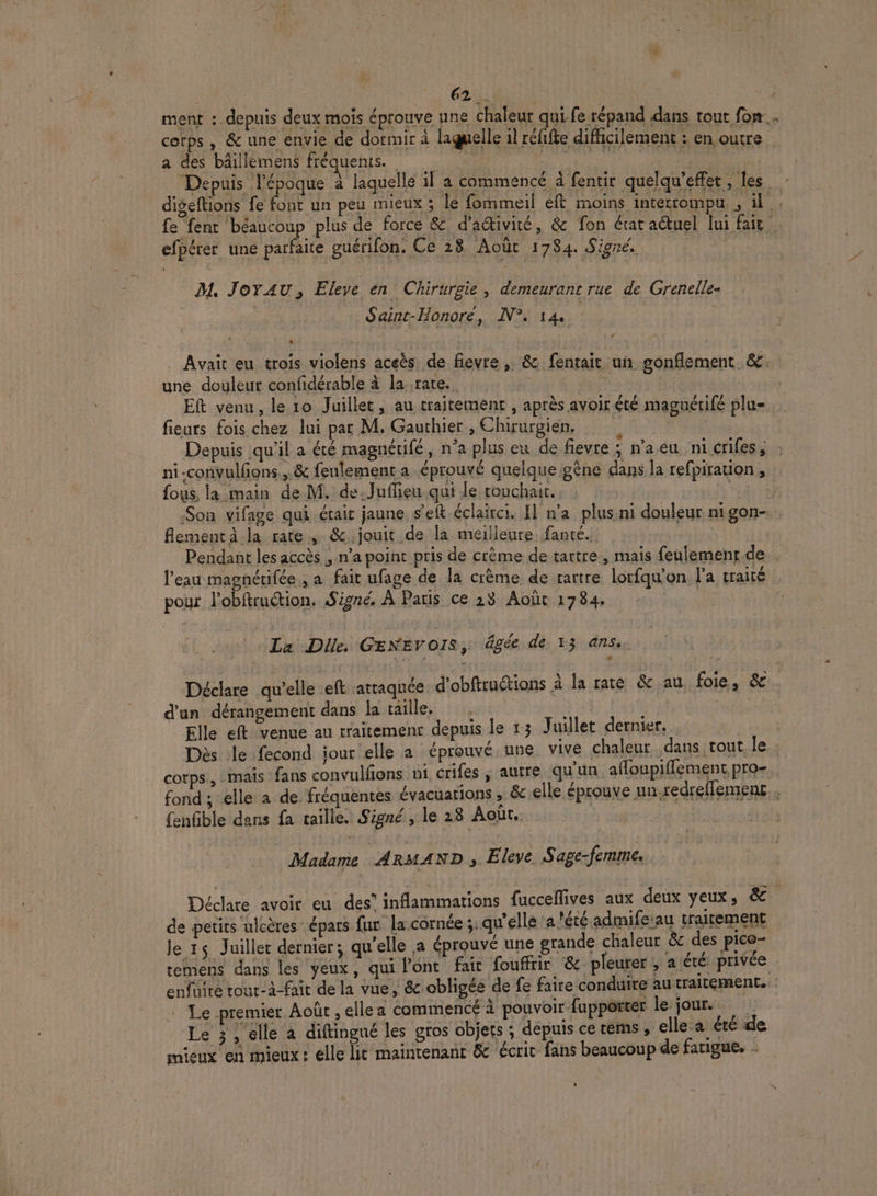 ment :. depuis deux mois éprouve une Chaleur qui. fe répand dans tout fon cotps , &amp; une envie de dormir à laguelle il réfifte difficilement : en outre a des bâillemens fréquents. A LS | Depuis l'époque à laquelle il a commencé à fentir quelqu'effet, les digeftions fe font un peu mieux ; le fommeil eft moins interrompu , il fe fent béaucoup plus de force &amp; d'adtivité, &amp; fon état actuel lui fait efpérer une parfaite guérifon, Ce 28 Août 1784. Signé. ait mbpe dis M, Jox AU, Eleve en Chirurgie, demeurant rue de Grenelle. Saint-Honore, N°. 14. | e e e AA N e L l ‘ se Avait eu trois violens aceès de fievre , &amp; fentait un gonflement &amp; une douleur confidérable à la rate. | Bi | Eft venu , le 10 Juillet ; au traitement , après avoir été maguérifé plu fieurs fois chez lui par M. Gaurhier , Chirurgien, : | : % Depuis qu'il a été magnétifé, n’a plus eu de fievre ; n'a eu ni crifes, ni.convulfions., &amp; feulement a éprouvé quelque gène dans la refpiration, fous, la main de M. de. Juffieu qui le touchait. Ka - : Q ! L e 3 f L' F L] L * ue Son vifage qui était jaune s’elt éclairci. I] n'a plus ni douleur nigon-. flementa la rate, &amp;.jouit de la meilleure fanté. : Pendant les accès ; n'a point pris de crème de tartre, mais feulement de eau magnétifée , a fait ufage de la crème de tartre lorfqu'on l’a traité pour l’obftruétion. Signé, À Paris ce 28 Août 1784. La Die. GENEVOIS, âgée de 13 ans. Déclare qu’elle eft attaquée d'obftruëtions à la rate &amp; au foie, &amp; d'un dérangement dans la taille, :, | | Elle eft venue au traitemenr depuis le 13 Juillet dernier. Dès le fecond iour elle a éprouvé une vive chaleur dans tout. le cotps., mais fans convulfons ni crifes ; autre qu'un afloupifflement pro. fond ; elle a de fréquentes évacuations ; &amp; elle éprouve un-redrellement. {enfible dans fa taille. Signé , le 28 Août. jo | | Madame ARMAND s. Eleve Sage- CINE Déclare avoir eu des” inflammations fucceflives aux deux yeux, &amp;. de petits ulcères épars fur la cornée :. qu'elle ‘a l'été admife-au traitement le 15 Juillet dernier; qu’elle a éprouvé une grande chaleur &amp; des pice- temens dans les yeux, qui Pont fair fouffrir &amp; pleurer , a été privée enfüire tour-à-fait de la vue, &amp; obligée de fe faire conduire au traitement. - Le premier Août , elle a commencé à pouvoir fupporter le jour. 1 Le 3, elle à diftingué les gros objets ; depuis ce res , elle a été de mieux en mieux: elle lit maintenant &amp; écrit fans beaucoup de fatigue. -