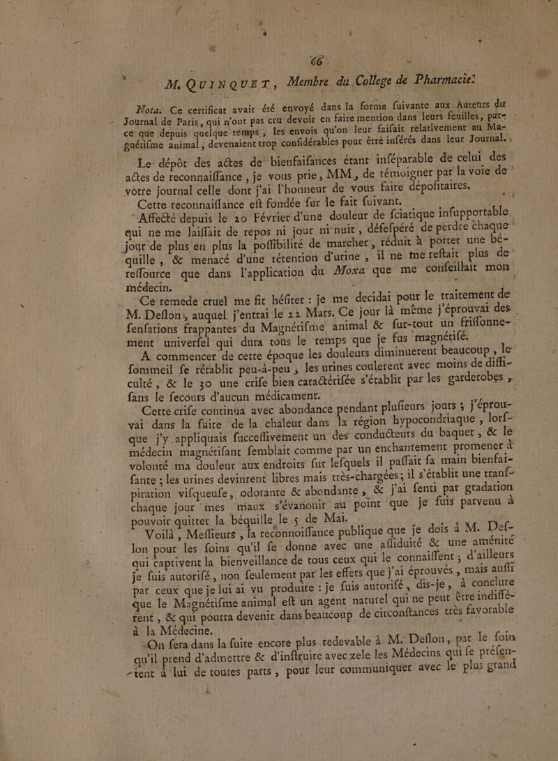 M. Q UINQ VET, Membre di. College de Pharmacie: ‘ + À À Le. à # | ' k Nota. Ce certificat avait été envoyé dans la forme fuivante aux. Auteurs du Journal de Paris, qui n'ont pas cru devoir en faire mention dans leurs feuilles, pat= ce que depuis quelque térmps ; les envois qu'on leur faifait relativement au Ma- À votre journal celle dont j'ai l'honneur de vous faire dépofitaires. Cette reconnaiflance eft fondée fur le fait fuivant. LE “Affecté depuis le 20 Février d'une douleur de fciatique infupportable jour de plus en plus la poffibilité de marcher, réduit à porter une bé- médecin. | | | - nn AŸ Ce remede cruel me fic héfcer : je me decidai pour le traitement de ment univerfel qui dura tous le temps que je fus magnérifé. fommeil fe rérablit peu-à-peu ; les urines coulerent avec moins de diffi- fans le fecours d'aucun médicament. | | &amp; “ - e 7 /: ; Cette crife continua avec abondance pendant plufeurs jours ; j'éprou- que j'y appliquais fucceflivement un des conducteurs du baquer , &amp; le médecin magnétifant femblait comme par un enchantement promener à volonté ma douleur aux endroits fur lefquels il paffait fa main bienfai- fante ; les urines devinrent libres mais très-chargées ; il s'établit une tranf- piration vifqueufe, odorante &amp; abondante , &amp; j'ai fenti par gradation chaque jour mes maux s'évanouir at point que je fuis parvenu à pouvoir quitter la béquille le s de Mai. ASE F Voilà, Mefleurs , fa reconnoiffance publique que je dois à M. Def- lon pour les foins qu'il fe donne avec une afiduité &amp; une aménité qui caprivent la bienveillance de tous ceux qui le connaiffent ; d'ailleurs je fuis autorifé , non feulement par les effers que j'ai éprouvés , Mails aufli par ceux que je lui ai vu produire : je fuis autorifé, dis-je, à conclure que le Magnctifme animal eft un agent naturel qui ne peut être indiffé- rent , &amp; qui pourra devenir dans beaucoup de circonftances trés favorable à la Médecine. | | Es | On fera dans la fuite encore plus redevable à M. Deflon, par le foin tent à lui de toutes parts, pour leur communiquer avec le’ plus grand La?
