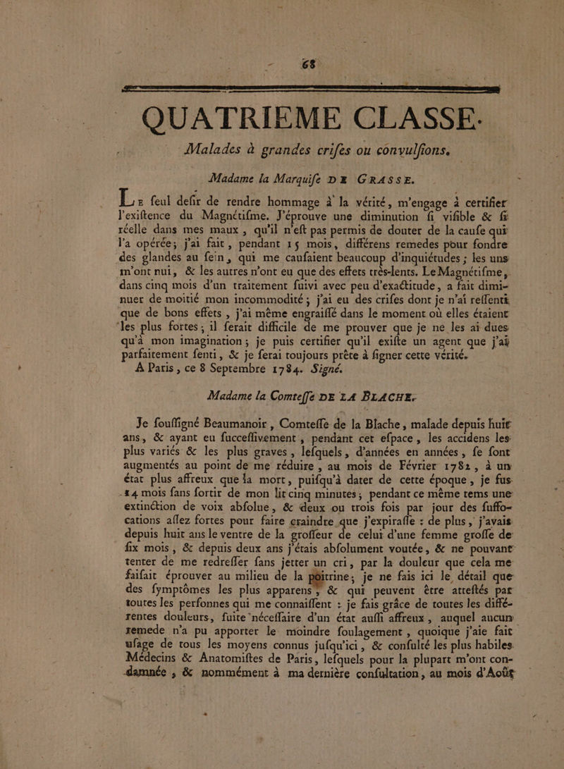= QUATRIEME CLASSE. ; 4 tale: à grandes crifes ou convulfions. . Madame la Marquife Dx GRASSE. L: feul defir de rendre hommage à la vérité, m'engage à certifier l’exiftence du Magnétifme. J'éprouve une diminution fi vifible &amp; fi réelle dans mes maux , qu'il n’eft pas permis de douter de la caufe qui l’a opérée; j'ai fait, pendant 15 mois, différens remedes pour fondre des glandes au fein, qui me caufaient beaucoup d’inquiétudes ; les uns m'ont nui, &amp; les autres n’ont eu que des effets très-lents. LeMagnétifme, dans cinq mois d’un traitement fuivi avec peu d’exaétitude, a fait dimi- nuer de moitié mon incommodité ; j’ai eu des crifes dont je n’aï relfentt que de bons effets , j'ai même engraiflé dans le moment où elles étaient ‘les plus fortes ; il ferait difficile de me prouver que je ne les ai dues qu'à mon imagination; je puis certifier qu'il exifte un agent que j'ai parfaitement fenti, &amp; je ferai toujours prête à figner cette vérité. À Paris , ce 8 Septembre 1784 Signé. Madame la Comteffe DE LA BLACHE. Je fouffigné Beaumanoir , Comtefle de la Blache , malade depuis huit ans, &amp; ayant eu fucceflivement , pendant cet efpace, les accidens les: plus variés &amp; les plus graves , lefquels, d’années en années, fe font augmentés au point de me réduire , au mois de Février 1782, à un état plus affreux que la mort, puifqu’à dater de cette époque, je fus: -44 mois fans fortir de mon litcinq minutes; pendant ce mème tems une: extinction de voix abfolue, &amp; deux ou trois fois par jour des fuffo- cations aflez fortes pour faire craindre que j'expirafle : de plus, j'avais depuis huit ans le ventre de ka groffeur À celui d’une femme srofle de: fix mois, &amp; depuis deux ans j'étais abfolument voutée, &amp; ne pouvant tenter de me redrefler fans jetter un cri, par la douleur que cela me faifait éprouver au milieu de la pôitrine; je ne fais ici le détail que des fymptômes les plus apparens, &amp; qui peuvent être atreftés par toutes les perfonnes qui me connaiffent : je fais grâce de toutes les diffé- rentes douleurs, fuite néceffaire d’un état auf affreux, auquel aucun remede n'a pu apporter le moindre foulagement , quoique j'aie fait ufage de tous les moyens connus jufqu'ici, &amp; confulté les plus habiles. Médecins &amp; Anatomiftes de Paris, lefquels pour la plupart m'ont con- darmnée ; &amp; nommément à ma dernière confultation, au mois d’Août