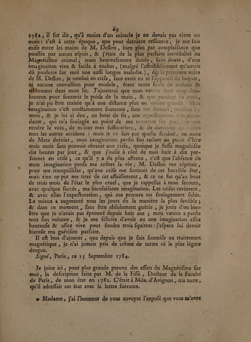 1783, il fut dit, quà moins d'un ÉMHETE je ne devais pas vivre un mois: c’eft à cette époque, que pour derniere reflource, je me fuis mife entre les mains de M. Deflon , bien plus par complaifance que pouflée par aucun efpoir, &amp; j'étais de la plus parfaite incrédulité au Magnétifme animal; mais heureufement douée, fans doute, d’une imagination vive &amp; facile à exalter, (malgré l’affoibliffement qu'aurait dû produire fur moi une aufi longue maladie.) , dès la premiere vifite de M. Deflon, je tombai en crife, fans avoir eu ni l'appareil du baquer, ji aucune convulfion pour modele, étant toute feule de malade &amp; Memenr dans mon lit. J’ajouterai que mon ventre était trop dou- Joureux pour foutenir le poids de la main, &amp; que pendant Gx mois, je n'ai pu être traitée qu'à une diftance plus onu moins grande. Mon magination s’eft conftamment foutenue , fans ces fecours, pendant r&lt; mois, &amp; je lui ai due, au bout de fix, une expeétoration : 4 dante, qui m'a foulagée au point de me remettre fur pied , de me rendre la voix, de m'Ôôter mes fuffocatiens, &amp; de duminuer en raifon tous les autres accidens : mais je ne fais par quelle fatalité, au mois de Mars dernier, mon imagination perdit fon rellort au pot d’être trois mois fans pouvoir obtenir une crife, quoique je fufle magnéufée dix heures par jour , &amp; que j'eufle à coté de moi huit à dix per- fonnes en crife; ce qu'il y a de plus affreux, c’eft que l’abfence de mon imagination penfa me coûter la vie; M. Deflon me répérait, pour me tranquillifer, qu'une crife me fortirait de cet horrible érar, mais rien ne put me tirer de cet affaiflement, &amp; ce ne fut qu’au bout de trois mois de l’état le plus cruel, que je rappellai à mon fecours, avec quelque fuccès, ma bienfaifante imagination. Les crifes revinrent, &amp; avec elles l’expeétoration , qui me procura un foulagement fubir. &amp; dans ce moment , fans être abfolument guérie , je jouis d’un bier être que je n'avais pas éprouvé depuis huit ans ; mon ventre à perdu tout fon volume , &amp; je me félicite d’avoir eu une imagination afez heureufe &amp; ‘aflez vive pour fondre trois fquirres : j’efpere lui devoir bientôt ma guérifon parfaite. | ‘Il eft bon d’ajouter , que depuis que je fuis foumife au traitement magnétique , je n'ai jamais pris de crème de tartre ni la plus légere drogue. | Signé, Paris, ce 15 Septembre 1784. Je joins ici, pour plus grande preuve des effets du Magnétifme fur . moi, la defcription faite par M. de la Fiffe , Doéteur de la Faculté de Paris, de mon état en 1782. C'était à Mde. d'Avignon , ma tante, qu'il adreflait cet état avec la lettre fuivante. æ Madème, j'ai l'honneur de vous envoyer lexpofé que vous m'avez Ft
