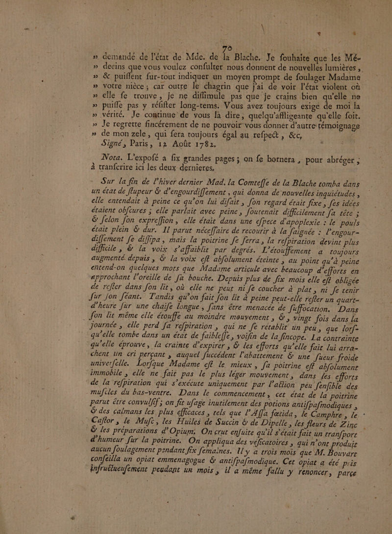 \ à 2 à, À 2e rise | ASS 14 BRU Le » demande de l'état de Mde. de # Blache. Je fouhaite que les Mé- » decins que vous voulez confulter nous donnent de nouvelles lumières , &amp; puiflent fur-tout indiquer un moyen prompt de foulager Madame | » Votre nièce; car outre le chagrin que j'ai de voir l’état violent où » elle fe tronve, je ne diflimule pas que je crains bien qu’elle ne » puifle pas y réfifter long-tems. Vous avez toujours exigé de moi ja » vérité. Je continue de vous la dire, quelqu'afligeante qu’elle foit. » Je regrette fincérement de ne pouvoir vous donnèr d'autre: témoignage » de mon zele, qui fera toujours égal au refpect , &amp;c, 3 Signé, Paris, 12 Août 1782, LA Nora. L'expofé a fix grandes pages ; on fe bornera , pour abréger ; à tranfcrire ici les deux dernieres, Sur la fin de l'hiver dernier Mad. la Comteffe de la Blache tomba dans un état de flupeur &amp; d’engourdiffement , qui donna de nouvelles inquiétudes , elle entendait à peine ce qu’on lui difait , fon regard étair fixe » fes idées étaient obfcures ; elle parlait avec peine, foutenait difficilement Ja tête ; &amp; Jelon fon expreffion, elle étair dans une efpece d'apoplexie : le pouls était plein &amp; dur. Il parut néceffaire de recourir à la Jaignée : l’engour- diffement fe diffipa, mais la poitrine Je [erra, la refpiration devins plus difficile, &amp; La voix s’affaiblit par degrés. L'étouffement à toujours augmenté depuis, &amp; la voix ef abfolument éteinte ; au Point qu'à peine entend-on quelques mots que Madame articule avec beaucoup d'efforts en approchant l'oreille de [a bouche. Depuis plus de fix mois elle eft oblisée de relier dans fon lit, où elle ne peur ni fe coucher à plat, ni Je venir Jur Jon féant. Tandis qu’on fait fon lir à peine peut-elle refler un quart- d'heure Jur une chaife longue, fans être menacée de fuffocation. Dans . Jon lit même elle érouffe au moindre mouvement ; &amp;, vingt fois dans la journée ; elle perd fa refpiration, qui ne Je rétablit un peu, que lorf- qu'elle tombe dans un état de faibleffe, voifin de la Jincope. La contrainte qu'elle éprouve, la crainte d’expirer , &amp; Les efforts qu’elle fait lui arra- chent ln cri percant , auquel fuccédent l'abattement &amp; une Jueur froide univerfelle. Lorfque Madame eft le mieux, Ja poitrine eff abfolumenr immobile ; elle ne fait pas le plus léger mouvement s dans Les efforts de la refpiration qui s'exécute uniquement par l’aëlion péu Jenfible des -mufcles du bas-ventre. Dans le commencement , cet état de la poitrine parut être convulfif ; on fit ufage inutilement des potions antifpafmodiques , &amp; des calmans les plus efficaces , tels que l’Affa fœtida, le Camphre, le : Caftor , le Mufc, les Huiles de Succin &amp; de Dipelle, les fleurs de Zinc ë les préparations d'Opiurm, On crur enfuite qu'il s'était fait un tran/port d'humeur fur la poitrine. On appliqua des véficatoires ; qui n’ont produir aucun foulagement pendant fix femaines. Il y à crois mois que M. Bouvart confeilla un opiat emmenagogue &amp; antifpafmodique. Cet opiat a été près infruëlueufement peudant un mois , il a même fallu y renoncer, parce