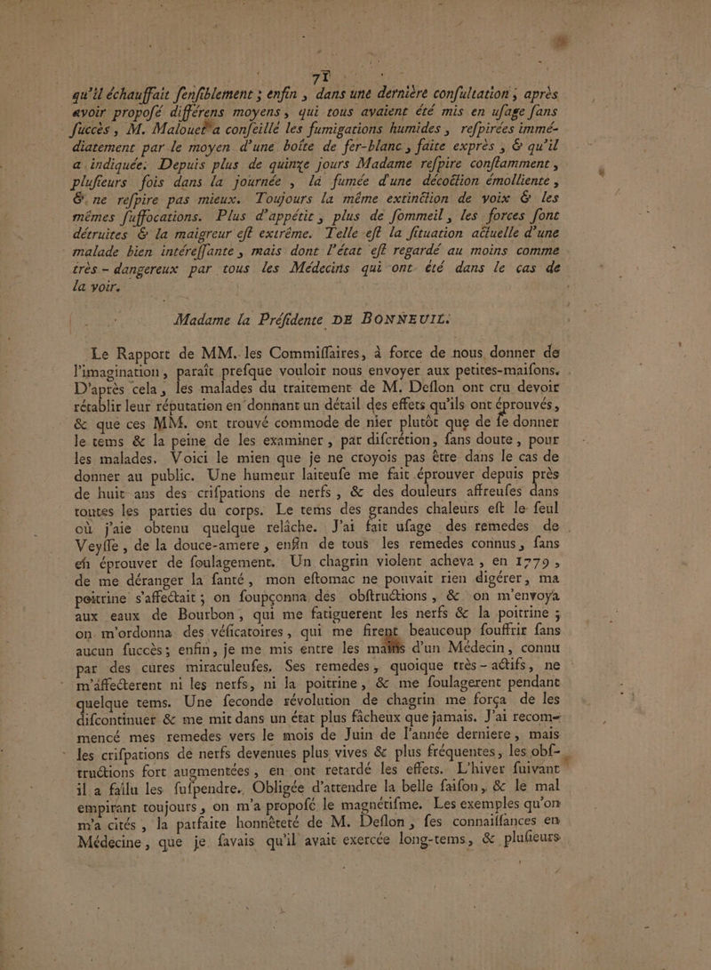qu’il échauffait fenfiblement ; enfin ; dans une dernière confultation ; après avoir propofé différens moyens, qui tous avaient été mis en ufage [ans © fuccès, M. Malouela conjfeillé les fumigations humides ; refpirées immé- diatement par le moyen d’une boîte de fer-blanc, faire exprès ; &amp; qu’il a indiquée: Depuis plus de quinze jours Madame refpire conflamment , plufieurs fois dans la journée , là fumée d'une décoëtion émolliente , É.ne refpire pas mieux. Toujours la même extinélion de voix &amp; les mêmes fuffocations. Plus d’appétir, plus de fommeil, les forces font détruites &amp; la maigreur eff extrême. Telle eft la fituation actuelle d’une malade bien intéreffante, mais dont l’état ef regardé au moins comme érès - dangereux par tous les Médecins qui ont été dans le cas de la voir. È | 4 Madame la Préfidente DE BONNEUIL. Le Rapport de MM. les Commiflaires, à force de nous, donner de l’imagination, paraît prefque vouloir nous envoyer aux petites-maifons. . D'après cela, les malades du traitement de M. Deflon ont cru devoir rétablir leur rébutation en’ donnant un détail des effets qu’ils ont éprouvés, &amp; que ces MM. ont trouvé commode de nier plutôt que de Îe donner le cems &amp; la peine de les examiner , par difcrétion, fans doute , pour les malades, Voici le mien que je ne croyoïs pas être dans le cas de donner au public. Une humeur laiteufe me fait éprouver depuis près de huit ans des crifpations de nerfs, &amp; des douleurs affreufes dans toutes les parties du corps. Le rems des grandes chaleurs eft le- feul où j'aie obtenu quelque relâche. J'ai fait ufage des remedes de Veyfle , de la douce-amere , enfin de tous les remedes connus, fans eh éprouver de foulagement. Un chagrin violent acheva , en 1779, de me déranger la fanté, mon eftomac ne pouvait rien digérer, ma poitrine s’affectait ; on foupçonna des obftruétions ; &amp; on m'envoya aux eaux de Bourbon, qui me fatiguerent les nerfs &amp; la poitrine ; on. m'ordonna des véficatoires, qui me firent beaucoup fouffrir fans aucun fuccès; enfin, je me mis entre les maïñis d’un Médecin, connu par des cures miraculeufes. Ses remedes, quoique très - actifs, ne m'affecterent ni les nerfs, ni la poitrine, &amp; me foulagerent pendant quelque tems. Une feconde révolution de chagrin me força de les difcontinuet &amp; me mit dans un état plus ficheux que jamais. J'ai recom- mencé mes remedes vers le mois de Juin de l’année derniere, mais les crifpations de nerfs devenues plus vives &amp; plus fréquentes, les obf-., tructions fort augmentées, en ont retardé les effets. L'hiver fuivant il a failu les fufpendre. Obligée d'attendre la belle faifon, &amp; le mal empirant toujours, on m’a propofé le magnétifme. Les exemples qu'on m'a cités , la parfaite honnèteté de M. Deflon, fes connaiffances en Médécine, que je. favais qu'il avait exercée long-tems, &amp; plufieurs ! “
