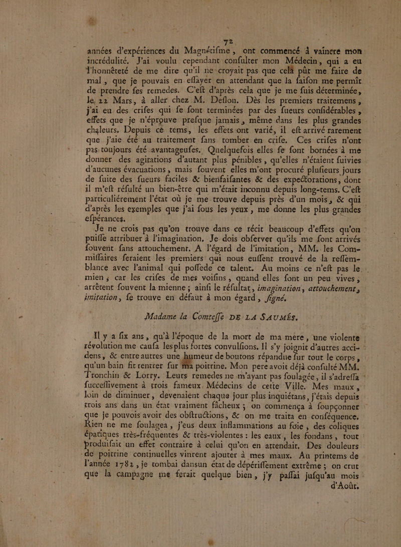 &amp;  En. | | 72. | années d'expériences du Magnétifme , ont commencé à vaincre mon incrédulité. J'ai voulu cependant confulter mon Médecin, qui a eu honnêteté de me dire qu'il ne croyait pas que cel pût me faire de mal, que je pouvais en eflayer en attendant que la faifon me permit de prendre fes remedes. C'eft d’après cela que je me fuis déterminée, le 22 Mars, à aller chez M. Deflon. Dès les premiers traitemens, j'ai eu des crifes qui fe font terminées par des fueurs confidérables , effets que je n'éprouve prefque jamais, même dans les plus grandes chaleurs. Depuis cè tems, les effets ont varié, il eft arrivé rarement que j'aie été au traitement fans tomber en crife, Ces crifes n’ont pas toujours été avantageufes, Quelquefois elles fe font bornées à me donner des agitations d’autant plus pénibles, qu’elles n'étaient fuivies | d’aucunes évacuations , maïs fouvent elles m'ont procuré plufieurs jours de fuite des fueurs faciles &amp; bierifaifantes &amp; des expeétorations, dont il m'eft réfulté un bien-être qui m'était inconnu depuis long-tems. C’eft particuliérement l'état où je me trouve depuis près d’un mois, &amp; qui d'après les exemples que j'ai fous les yeux , me donne les plus grandes efpérances. | | Lie +: CIRE Je ne crois pas qu'on trouve dans ce récit beaucoup d’effets qu'on. puifle attribuer à l'imagination, Je dois obferver qu'ils me font arrivés fouvent fans attouchement, A l'égard de limitation, MM, les Com- miflaires feraient les premiers qui nous euffent trouvé de la reflem- blance avec l'animal qui poffede ce talent. Au moins ce n’eft pas le. mien ; car les crifes de mes voifins, quand elles font un peu vives, arrêtent fouvent la mienne; ainfi le réfultat, émagination, artouchemenr, e imitation, fe trouve en défaut à mon égard, figné. Madame la Comreffe DE 14 SAUMÉs. Il y a fix ans, qu'à l'époque de la mort de ma mere, une violente : révolution me caufa lesplus fortes convulfons. Il s’y joignit d’autres acci- : dens, &amp; entreautres une ‘ne de boutons répandue fur tout le corps, qu'un bain fitrentret fur Ma poitrine. Mon pere avoit déjà confulté MM. Tronchin &amp; Lorry. Leurs remedes ne m’ayant pas foulagée, il s’adreffa : fucceflivement à trois fameux, Médecins de cette Ville. Mes maux, : loin de diminuer, devenaient chaque jour plus inquiétans, j'étais depuis rois ans dans un état vraiment ficheux ; on commença à foupçonner que je pouvois avoir des obftruétions, &amp; on me traïta en conféquence. Rien ne me foulagea , j’eus deux inflammätions au foie , des coliques épatiques très-fréquentes &amp; très-violentes : les eaux , les fondans, tout broduifait un effet contraire à celui qu’on en attendair. Des douleurs de poitrine continuelles vinrent ajouter à mes maux. Au printems de l'année 1782 , je tombai dansun état de dépérifflement extrême ; on crut que la campagne me ferait quelque bien, j'y palfai jufqu'au mois: d'Aoùût,