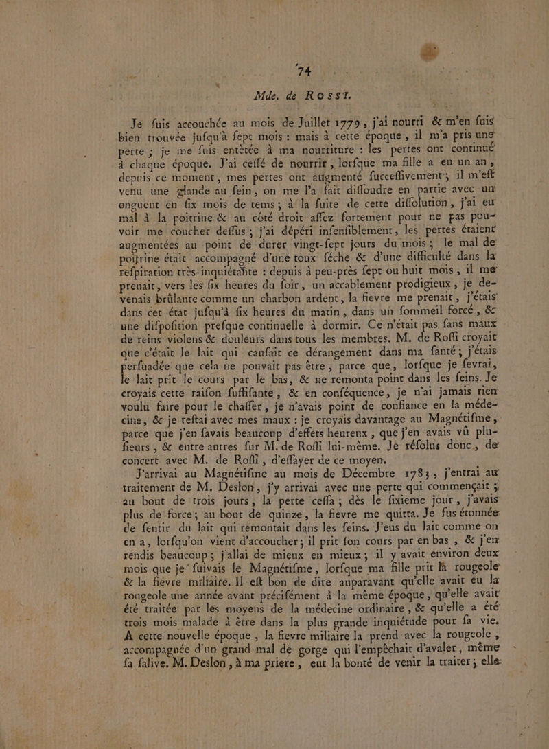 à à ‘ # NE ne te Mde. de Ross. Je fuis accouchée au mois de Juillet 1779, j'ai nourri &amp;c m'en fuis bien trouvée jufqu'à fept mois : mais à cette époque, 1l m'a pris une perte ; je me fuis entètée à ma nourriture : les pertes ont continué à chaque époque. J'ai ceflé de nourrir , lorfque ma fille a eu un an, depuis ce moment, mes pertes ont augmenté fucceflivement’; il m’eft venu une glande au fein, on me l’a fait difloudre en partie avec un onguent en fix mois de tems; à la fuite de cette diflolution, j'ai ew mal à la poitrine &amp; au côté droit affez fortement pour ne pas pou- voir me coucher deffus'; j'ai dépéri infenfiblement, les pertes étaient augmentées au point de durer vingt-fepr jours du mois ; le mal de poitrine était accompagné d’une roux féche &amp; d’une difficulté dans la refpiration très-inquiétahte : depuis à peu-près fept ou huit mois, il me prenait, vers les fix heures du foir, un accablement prodigieux, je de- venais brûlante comme un charbon ardent, la fievre me prenait, j'étais dans cer état jufqu’à fix heures du matin, dans un fommeil forcé , &amp; une difpoftion prefque continuelle à dormir. Ce n'était pas fans maux de reins violens &amp; douleurs dans tous les membres. M. de Rofli croyait que c'était le lait qui canfair ce dérangement dans ma fanté; j'étais perfuadée que cela ne pouvait pas être, parce que, lorfque je fevrai, le lait prit le cours par le bas, &amp; ne remonta point dans Îes feins. Je croyais cette raifon fufhifante, &amp; en conféquence, je n'ai jamais rien voulu faire pour le chaffer , je navais point de confiance en la méde- cine, &amp; je reftai avec mes maux : je croyais davantage au Magnétifme , parce que j'en favais beaucoup d’effers heureux , que j’en avais vû plu- fieurs , &amp; entre autres fur M. de Rofli lui-même. Je réfolus donc, de concert avec M. de Rofli, d’effayer de ce moyen. J'arrivai au Magnétifine an mois de Décembre 1783, j'entrai aw traitement de M. Deslon, j'y arrivai avec une perte qui commençait ÿ au bout de trois jours, la perte ceffa ; dès le fixieme jour, j'avais plus de force; au bout de quinze, la fievre me quitta. Je fus étonnée: de fentir du lait qui remontait dans les feins. J’eus du lait comme on en a, lorfqu’on vient d’accoucher; il prit fon cours par en bas , &amp; j'en rendis beaucoup; j'allai de mieux en mieux; il y avait environ deux mois que je’ fuivais le Magnétifme, lorfque ma fille prit la rougeole &amp; la fièvre miliaire. 1] eft bon de dire auparavant qu’elle avait eu la rougeole une année avant précifément à la mème époque, qu'elle avait été traitée par les moyens de la médecine ordinaire, &amp; qu'elle a été trois mois malade à être dans la plus grande inquiétude pour fa vie. À cette nouvelle époque , la fievre miliaire la prend avec la rougeole , accompagnée d'un grand mal de gorge qui l’empèchait d’avaler, même fa falive. M. Deslon , à ma priere, eut la bonté de venir la traiter; elle: