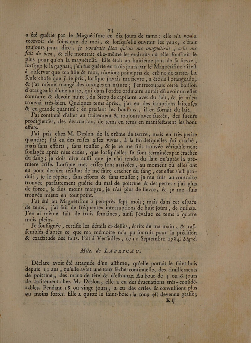 a été guérie par Îe Magnérifme HA dix jours de tems : elle n’a voeu recevoir de foins que de moi, &amp; lorfqu’elle ouvrait les yeux, c'étair toujours pour dire , je voudrais bien qu’on me magnétisät ; cela me fait du bien, &amp; elle montrait elle-même les endroits où elle fouffrait le plus pour qu'on la magnétifär. Elle était au huiriéme jour de fa fievre, lorfque je la gagnai ; j'en fus guérie en trois jours par lé Masnétifme : ieft à obferver que ma fille &amp; moi, n'avions pointpris de crêine de tartre, La feule chofe que j'aie pris, lorfque j'avais ma fievre , a été dé l'orangeéade, &amp; j'ai mème mangé des oranges en nature; j'entrecoupais certe boiffon d'orangeade d’une autre, qui dans l’ordre ordinaire aurait dû avoir un effet contraire &amp; devoir nuire , du Sirop de capilaire avec du lait, &amp; je m'en trouvai très-bien. Quelques tems-après, j'ai eu des ifruptions laiteufes &amp; en grande quantité ; en preflant les boutons , il en fortait du lait. prodigienfes, des évacuations de tems en tems en manifeftaient les bons ets. 02 | J'ai pris chez M. Deslon de la crème de tartre, mais en très-petire quantité; j'ai eu des crifes affez vives , à la fin defquelles j'ai craché, mais fans efforts , fans touffer , &amp; je ne me fuis trouvée véritablement foulagée après mes crifes , que lorfqu'elles fe font terminées par cracher du fang ; je dois dire aufi que je n'ai rendu du lait qu'après la pre- micre crife. Lorfque mes crifes font arrivées , au moment où elles ont eu pour dernier réfultat de me faire cracher du farig , cer effet s’eft pro- duit ; je le répéte, fans efforts &amp; fans toufler ; je me fuis au contraire trouvée parfaitement guérie du mal de poitrine &amp; des pertes : j'ai plus de force, je fuis moins maigre, je n’ai plus de fievre, &amp; je me fuis . J'ai été ar Magnérifme à peu-près fept mois; mais dans cet efpace de tems, j'ai fait de fréquentes interruptions de huit jours , de quinze. J'en ai même fait de trois femaines, ainfi j'évalue ce tems à quatre mois pleins. Je fouflignée , certifie les détails ci-deflus, écrits de ma main , &amp; raf- femblés d’après ce que ma mémoire m'a pu fournir pour la précifion &amp; exactitude des faits. Fait à Verfailles , ce 12 Septembre 1784. Sigié. _ Mile. de LABESCAU, Déclare avoir été attaquée d’un afthme, qu’elle portait le faint-bois depuis 13 ans , qu’elle avait une toux féche continuelle, des tiraillements de poitrine, des. maux de tête &amp; d’eftomac. Au bout de $ ou 6 jours de traitement chez M. Deslon, elle a eu des évacuations très - confidé- rables. Pendant 18 ou vingt jours, a eu des crifes &amp; convulfions plus ou moins fortes. Elle a quitté le faint-bois ;: la roux eft CT graile ; l : 1j EN F