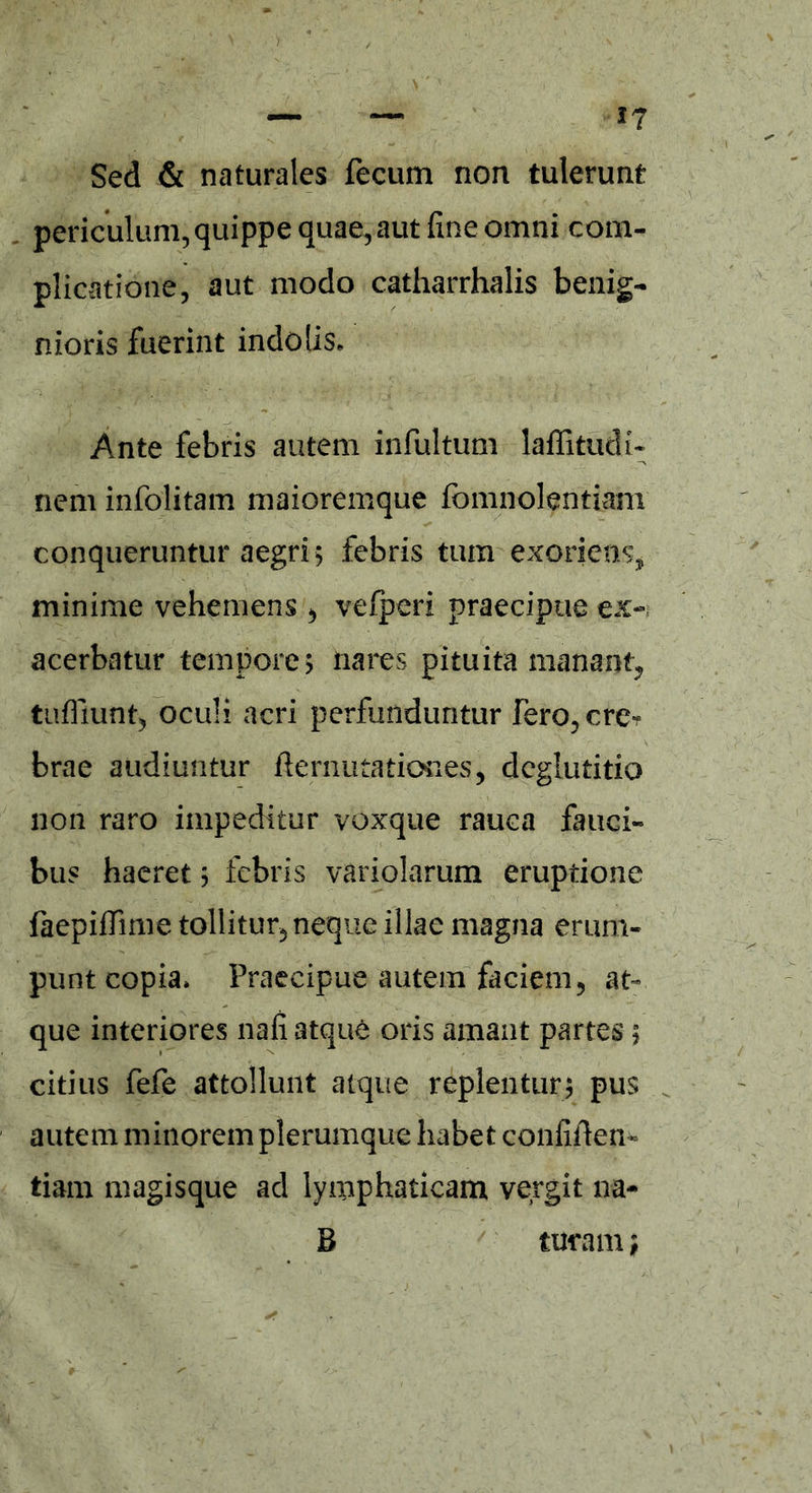 Sed & naturales fecum non tulerunt periculum, quippe quae, aut fine omni com- plicatione, aut modo catharrhalis benig- nioris fuerint indolis» Ante febris autem infultum laflitudi- nem infolitam maioremque fomnolentiam conqueruntur aegri ; febris tum exoriens, minime vehemens , vefperi praecipue ex- acerbatur tempore; nares pituita manant, tufliunfc, oculi acri perfunduntur fero, ere? brae audiuntur demutationes, deglutitio non raro impeditur voxque rauca fauci- bus haeret; febris variolarum eruptione faepiffime tollitur, neque illae magna erum- punt copia» Praecipue autem faciem, at- que interiores nafi atque oris amant partes; citius fefe attollunt atque replentur; pus autem minorem plerumque habet confiden- tiam magisque ad lymphaticam vergit na- B tueam;