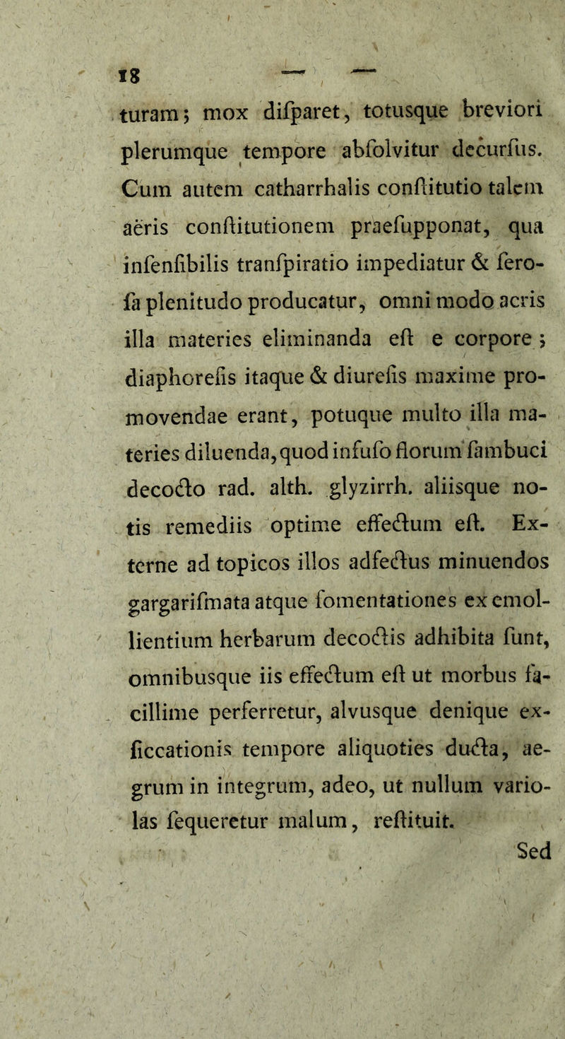 turam; mox difparet, totusque breviori plerumque tempore abfoivitur decurfus. Cum autem catharrhalis conftitutio talem aeris conftitutionem praefupponat, qua infenfibilis tranfpiratio impediatur & fero- fa plenitudo producatur, omni modo acris illa materies eliminanda eft e corpore ; diaphorefis itaque & diurefis maxime pro- movendae erant, potuque multo illa ma- teries diluenda, quod infufo florum fambuci deco&o rad. alth. glyzirrh. aliisque no- tis remediis optime effecftum eft. Ex- terne ad topicos illos adfecftus minuendos gargarifmata atque fomentationes ex emol- lientium herbarum decoftis adhibita funt, omnibusque iis effe&um eft ut morbus fa- cillime perferretur, alvusque denique ex- ficcationis tempore aliquoties du&a, ae- grum in integrum, adeo, ut nullum vario- las fequeretur malum, reftituit. Sed