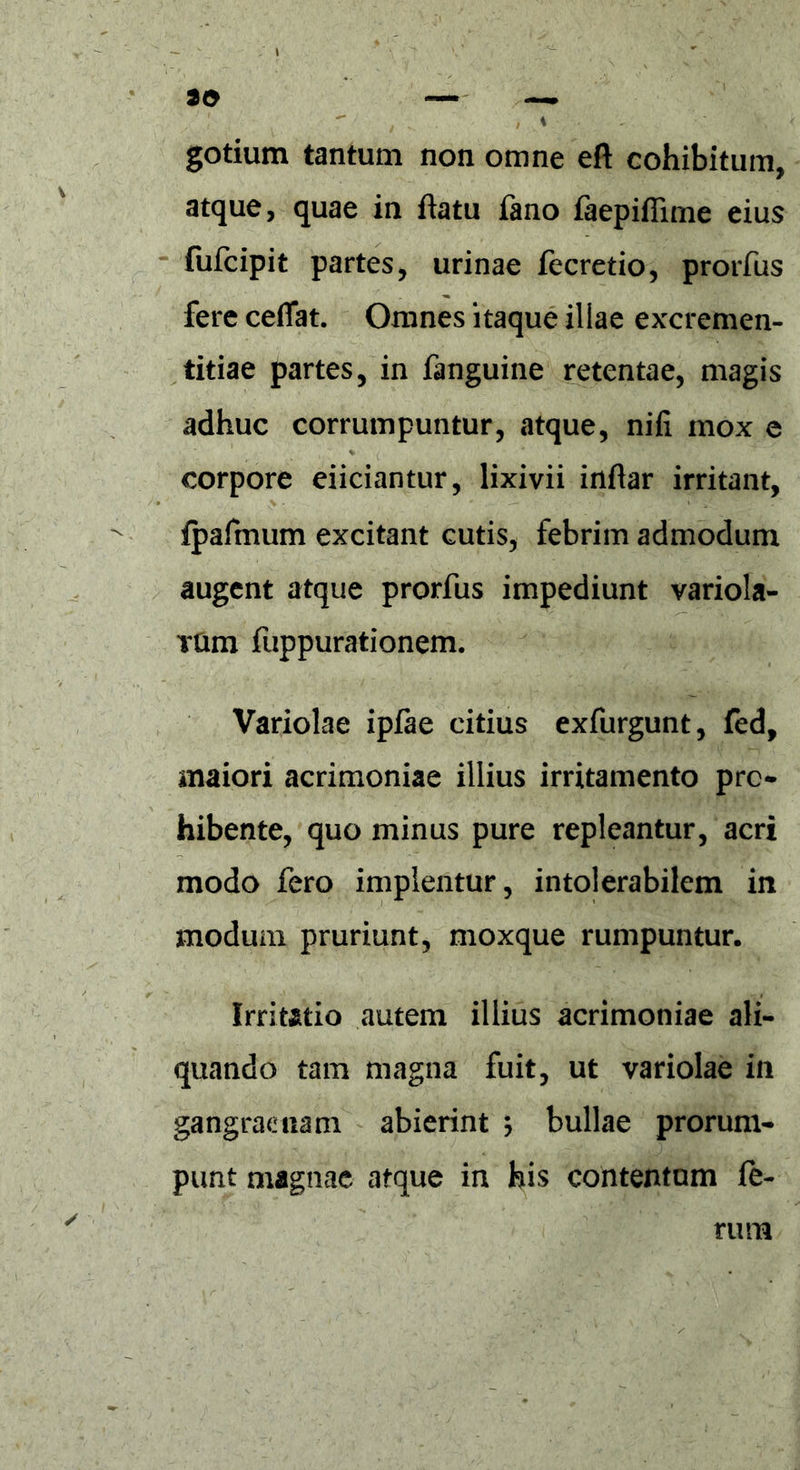 30 gotium tantum non omne eft cohibitum, atque, quae in flatu fano faepifiime eius fufcipit partes, urinae fecretio, prorfus fere ceflat. Omnes itaque illae excremen- titiae partes, in fanguine retentae, magis adhuc corrumpuntur, atque, nifi mox e corpore eiiciantur, lixivii inflar irritant, fpafmum excitant cutis, febrim admodum augent atque prorfus impediunt variola- rtim fuppurationem. Variolae ipfae citius exfurgunt, fed, maiori acrimoniae illius irritamento pro- hibente, quo minus pure repleantur, acri modo fero implentur, intolerabilem in modum pruriunt, moxque rumpuntur. Irritatio autem illius acrimoniae ali- quando tam magna fuit, ut variolae in gangraenam abierint $ bullae prorum- punt magnae atque in his contentum fe- rum