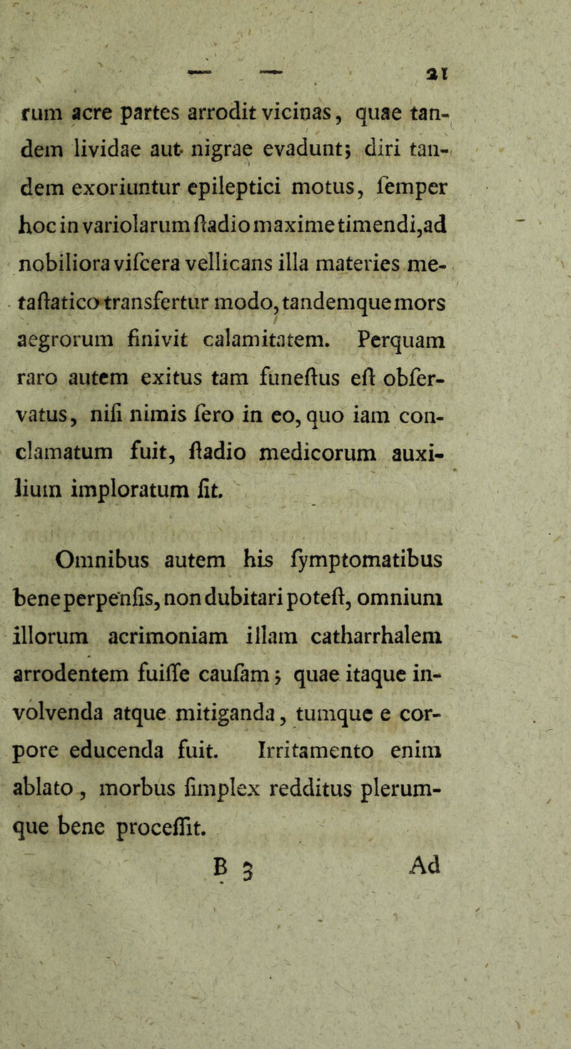 rum acre partes arrodit vicinas, quae tan- dem lividae aut nigrae evadunt5 diri tan- dem exoriuntur epileptici motus, femper hoc in variolarum fhdio maxime timendi,ad nobiliora vifcera vellicans illa materies me- taftatico transfertur modo, tandemquemors aegrorum finivit calamitatem. Perquam raro autem exitus tam funeftus eft obfer- vatus, nifi nimis fero in eo, quo iam con- clamatum fuit, fladio medicorum auxi- lium imploratum fit. Omnibus autem his fymptomatibus bene perpenfis, non dubitari poteft, omnium illorum acrimoniam illam catharrhalem arrodentem fuiffe caufam; quae itaque in- volvenda atque mitiganda, tumque e cor- pore educenda fuit. Irritamento enim ablato , morbus fimplex redditus plerum- que bene procedit. B 3 Ad