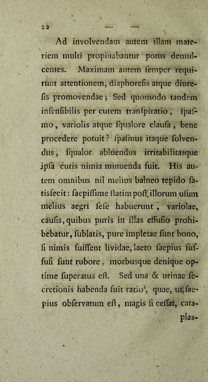 Ad involvendam autem illam mate- riem multi propinabantur potus demul- centes. Maximam autem femper requi- runt attentionem, diaphorefis atque diure- frs promovendae $ Sed quomodo tandem infenfibilis per cutem tranlpiratio , ipaf- mo, variolis atque fqualore claufa , bene procedere potuit? jfpalmus itaque folven- du$, fqualor abluendus irritabilitasque jpfa cutis nimia minuenda fuit. His au- tem omnibus nil melius balneo tepido fa- tisfecit: faepiflime ftatim pod] illorum ufum melius aegri fefe habuerunt , variolae, caulis, quibus puris in illas effufio prohi- bebatur, fublatis, pure impletae funt bono, li nimis fuiffent lividae, laeto faepius fuf- fuli funt rubore, morbusque denique op- time fuperatus ed. Sed una & urinae fe- cretionis habenda fuit ratio', quae, utjfae- pius obfervatum ed, magis li cedat, cata- plas-