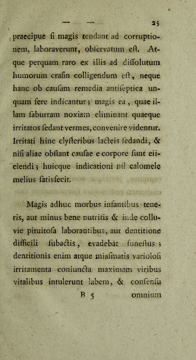 praecipue fi magis tendant ad corruptio- nem, laboraverunt, obiervatum eft. At- que perquam raro ex illis ad diffolutum humorum crafin colligendum efi, neque hanc ob caufam remedia antifeptica un- • % quam fere indicantur y magis ea , quae il- lam faburram noxiam eliminant quaeque irritatos fedant vermes, convenire videntur. Irritati hinc clyfleribus lafleis ledandi, & nifi aliae obftant caufae e corpore funt eii- ciendi; huicque indicationi ni! calomele melius fatisfecit. Magis adhuc morbus infantibus tene- ris, aut minus bene nutritis & inde collu- vie pituitofa laborantibus, aut dentitione difficili fubaclis, evadebat funefius * dentitionis enim atque miafmatis variolofi irritamenta coniuncla maximam viribus vitalibus intulerunt labem, & confenfu B 5 omnium