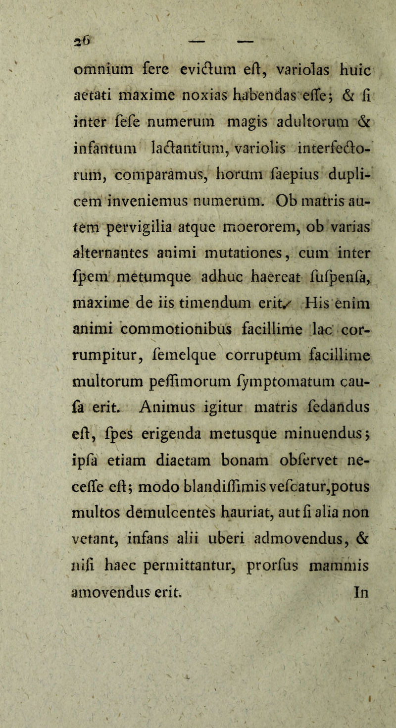 omnium fere evi&um eft, variolas huic aetati maxime noxias habendas effe; & fi inter fefe numerum magis adultorum & infaritum lactantium, variolis interfecto- rum, comparamus, horum faepius dupli- cem inveniemus numerum. Ob matris au- tem pervigilia atque moerorem, ob varias alternantes animi mutationes, cum inter fpem metumque adhuc haereat fufpenfa, maxime de iis timendum erit/ His enim animi commotionibus facillime lac cor- rumpitur, femelque corruptum facillime multorum pefTimorum fymptomatum cau- fa erit. Animus igitur matris fedandus eft, fpes erigenda metusque minuendus > ipfa etiam diaetam bonam obfervet ne- ceffe eft; modo blandiflimis vefcatur,potus multos demulcentes hauriat, aut fi alia non vetant, infans alii uberi admovendus, & nili haec permittantur, prorfus mammis amovendus erit In i