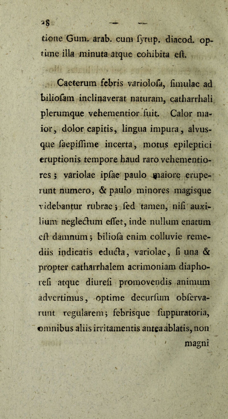 tkme Gum. arab. cum fyrup. diacod* op- time illa minuta atque cohibita eft. Caeterum febris variolofa, fimulac ad biliofam inclinaverat naturam, catharrhali plerumque vehementior fuit Calor ma- ior, dolor capitis, lingua impura, alvus- q-ue faepifiime incerta, motus epileptici eruptionis tempore haud raro vehementio- res 5 variolae ipfae paulo giaiore erupe- runt numero, & paulo minores magisque videbantur rubrae > fed tamen, niii auxi- lium negledtum effet, inde nullum enatum eft damnum ; biliofa enim colluvie reme- diis indicatis educta, variolae, ii una & propter catharrhalem acrimoniam diapho- refi atque diureli promovendis animum advertimus, optime decurfum obferva- runt regularem; febrisque fuppuratoria, omnibus aliis irritamentis antea ablatis, non magni