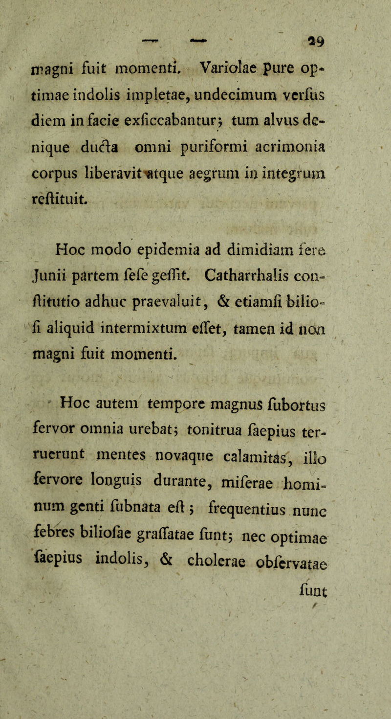 «9 iragni fuit momenti. Variolae pure op- timae indolis impletae, undecimum verfus diem in facie exliccabantur; tum alvus de- nique duci a omni puriformi acrimonia corpus liberavit wtque aegrum in integrum reftituit. Hoc modo epidemia ad dimidiam fere Junii partem fefe geflit. Catharrhalis con- ftitutio adhuc praevaluit, & etiamii bilio- fi aliquid intermixtum effet, tamen id non magni fuit momenti. Hoc autem tempore magnus fubortus fervor omnia urebat; tonitrua faepius ter- ruerunt mentes novaque calamitas, illo fervore longuis durante, miferae homi- num genti fubnata eft ; frequentius nunc febres biliofae gradatae funt; nec optimae faepius indolis, & cholerae obfervatae funt