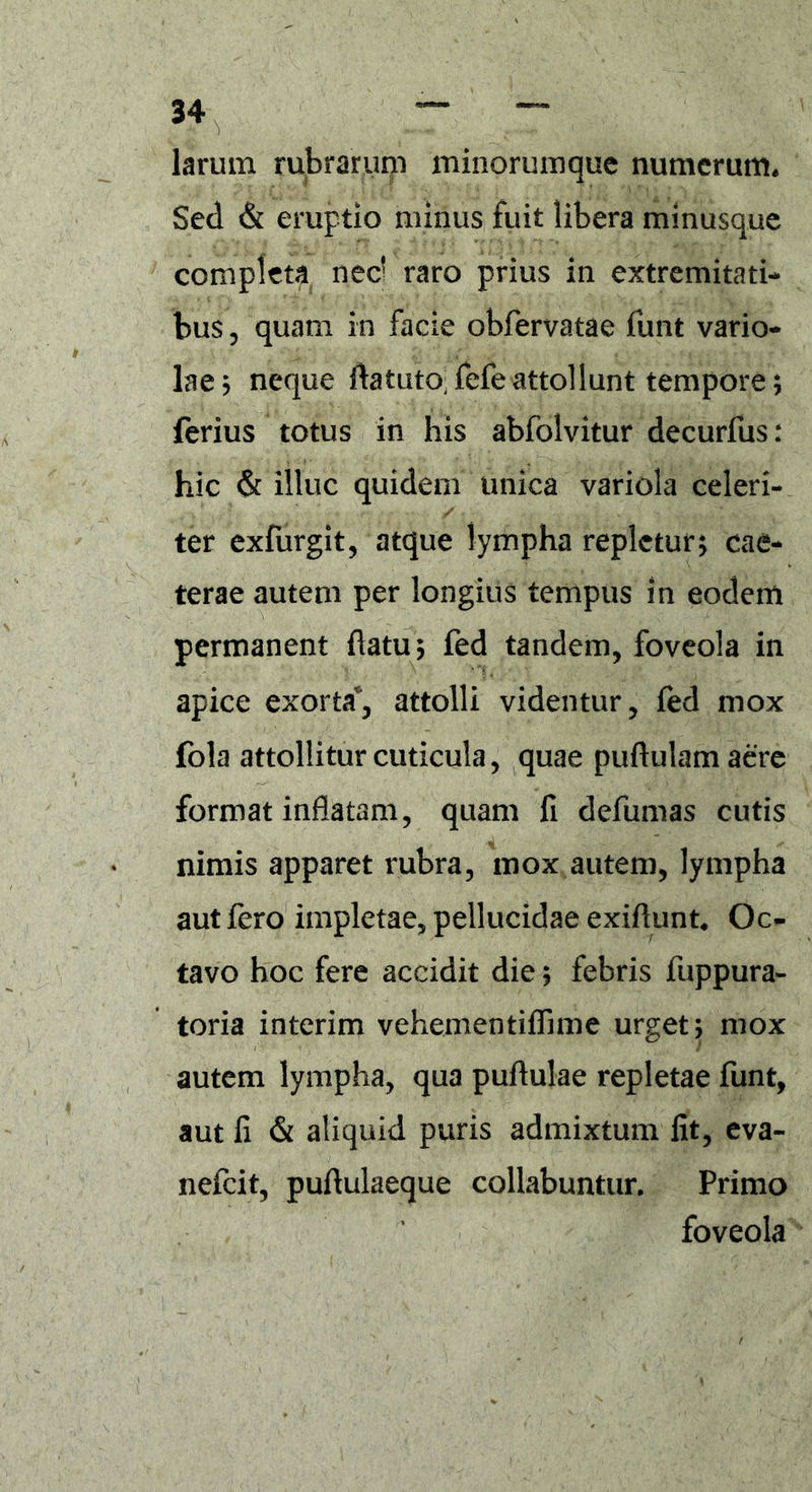 larum rubrarum minorumquc numerum. Sed & eruptio minus fuit libera minusque completa ned raro prius in extremitati- bus , quam in facie obfervatae funt vario- lae ; neque ftatuto fefeattollunt tempore; ferius totus in his abfolvitur decurfus: hic & illuc quidem unica variola celeri- ter exfurgit, atque lympha repletur; cae- terae autem per longius tempus in eodem permanent flatu; fed tandem, foveola in apice exorta, attolli videntur, fed mox fola attollitur cuticula, quae puftulam aere format inflatam, quam fi defumas cutis nimis apparet rubra, mox autem, lympha aut fero impletae, pellucidae exiflunt, Oc- tavo hoc fere accidit die; febris fuppura- toria interim vehementiffime urget; mox autem lympha, qua pullulae repletae funt, aut fi & aliquid puris admixtum fit, eva- nefeit, puflulaeque collabuntur. Primo foveola