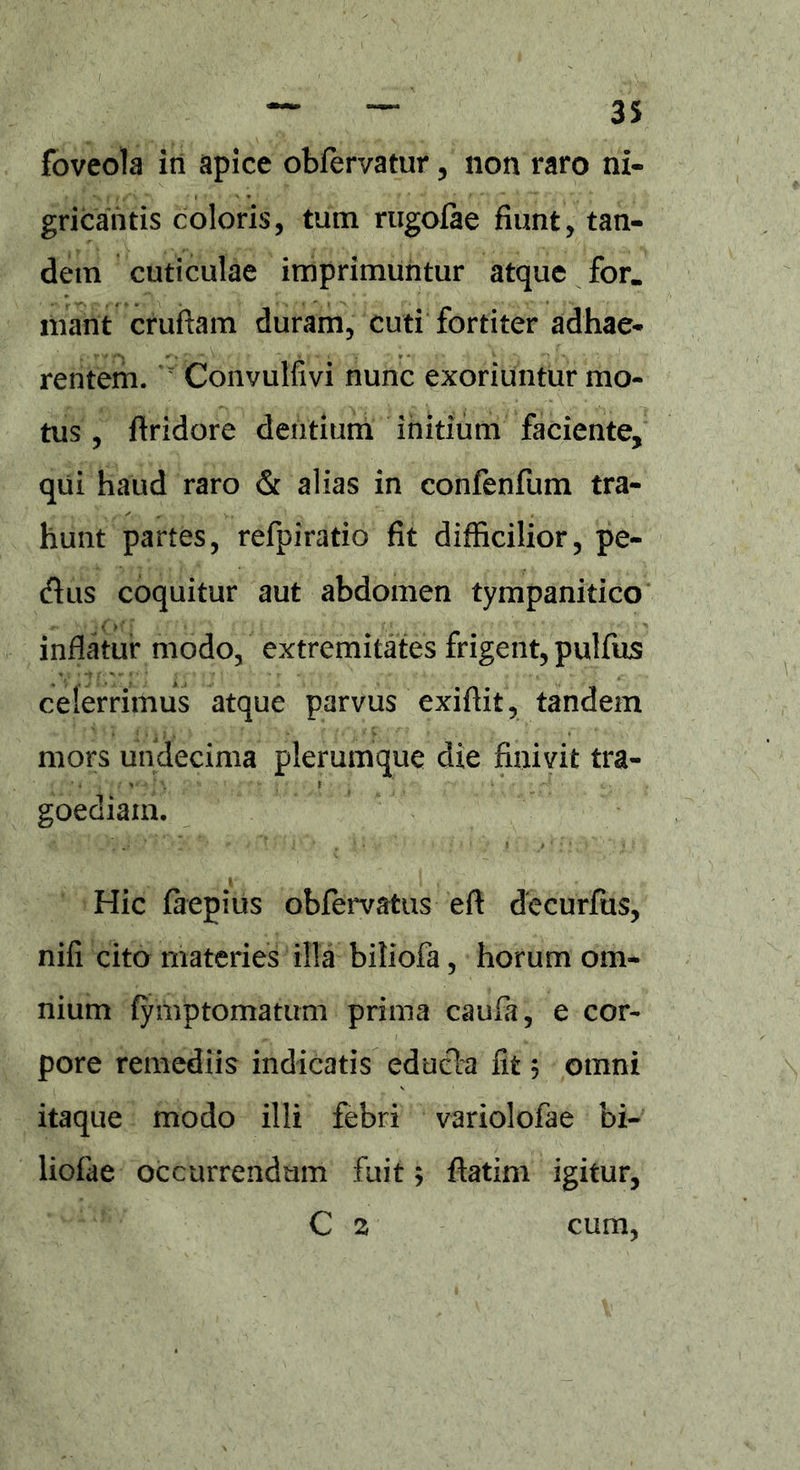 foveola in apice obfervatur, non raro ni- gricantis coloris, tum rugofae fiunt, tan- dem cuticulae imprimuntur atque for. mant crufiam duram, cuti fortiter adhae- rentem. Convulfivi nunc exoriuntur mo- tus , Aridore dentium initium faciente, qui haud raro & alias in confenfum tra- hunt partes, refpiratio fit difficilior, pe- (fhis coquitur aut abdomen tympanitico inflatur modo, extremitates frigent, pulfus celerrimus atque parvus exi Ait, tandem mors undecima plerumque die finivit tra- goediam. Hic faepius obfervafcus e A decurfus, nifi cito materies illa biliofa, horum om- nium fymptomatum prima caufa, e cor- pore remediis indicatis edudla fit, omni itaque modo illi febri variolofae bi- liofae occurrendum fuit; Aatim igitur, C 2 cum,