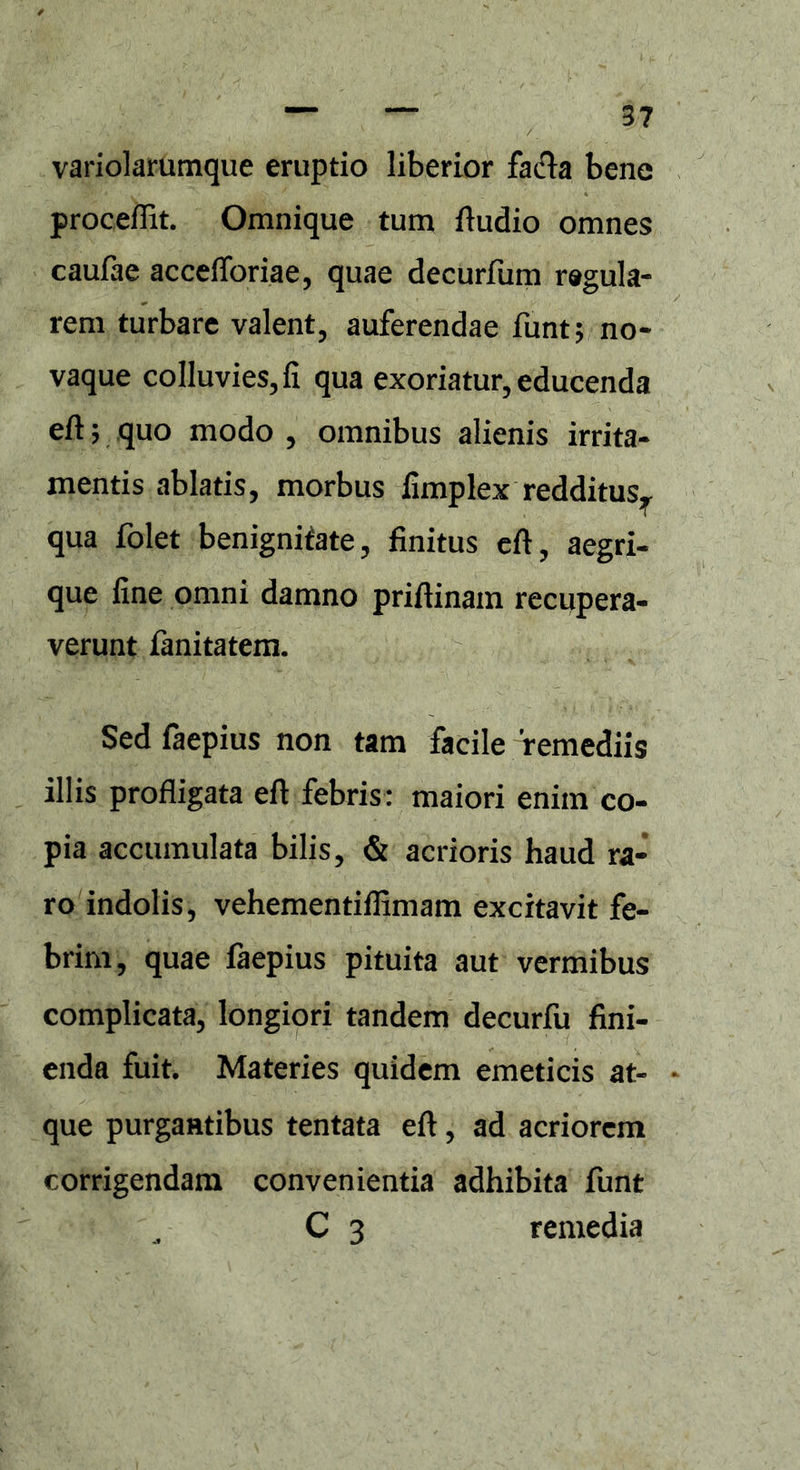 variolarumque eruptio liberior facla bene proceflit. Omnique tum Audio omnes caufae accefforiae, quae decurfum regula- rem turbare valent, auferendae funt; no- vaque colluvies, fi qua exoriatur, educenda eft; quo modo , omnibus alienis irrita- mentis ablatis, morbus fimplex redditusr qua folet benignitate, finitus efi, aegri- que fine omni damno priftinam recupera- verunt fanitatem. Sed faepius non tam facile remediis illis profligata eft febris: maiori enim co- pia accumulata bilis, & acrioris haud ra- ro indolis, vehementiflimam excitavit fe- brim, quae faepius pituita aut vermibus complicata, longiori tandem decurfu fini- enda fuit. Materies quidem emeticis at- que purgantibus tentata eft, ad acriorem corrigendam convenientia adhibita funt „ C 3 remedia