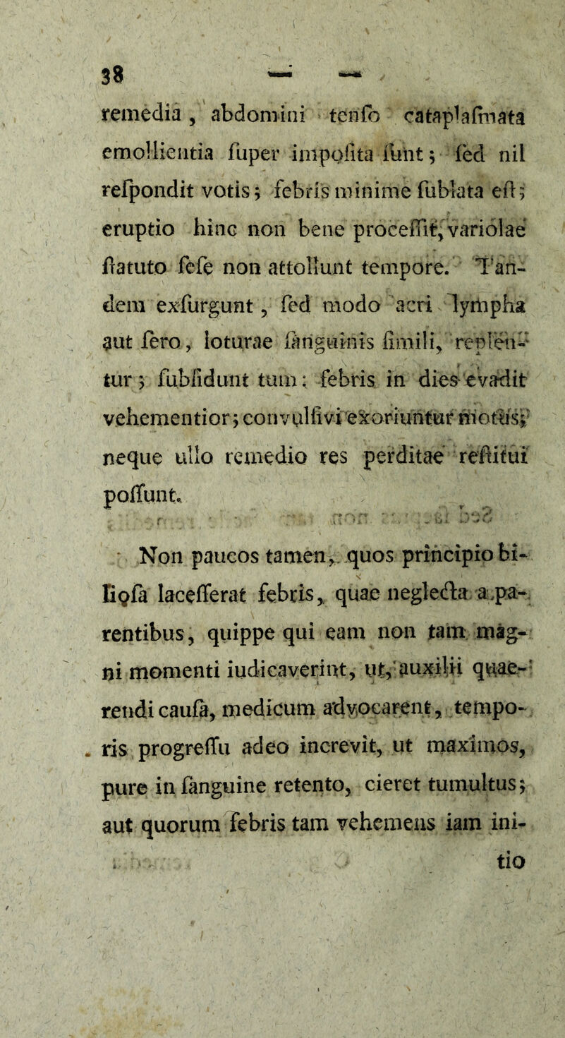 remedia, abdomini tenfo cataplafmata emollientia fuper impolita funt; fed nil refpondit votis; febris minime fubtata eft; eruptio hinq non bene proceffit, variolae fratuto fefe non attollunt tempore. Tan- dem exfurgunt 5 fed modo acri lyilipha aut feroloturae fariguinis fimili, Yeplen-' tur; fubfidunt tum; febris in dies evadit vehementior; eonvulfivi emoriuntur motus; neque ullo remedio res perditae reftitui potiunt* ti ' ?*:%<■ non. Non paucos tamen> quos principio bi- s' E<?fa lacefierat febris, quae neglecto a.pa- rentibus , quippe qui eam non tam mag- ni momenti indi caverint, ut,’auxilii quae-' reudicaufa, medicum advocarent, tempo- . ris progrefTu adeo increvit, ut maximos, pure infanguine retento, cieret tumultus; aut quorum febris tam vehemens iam ini- tio