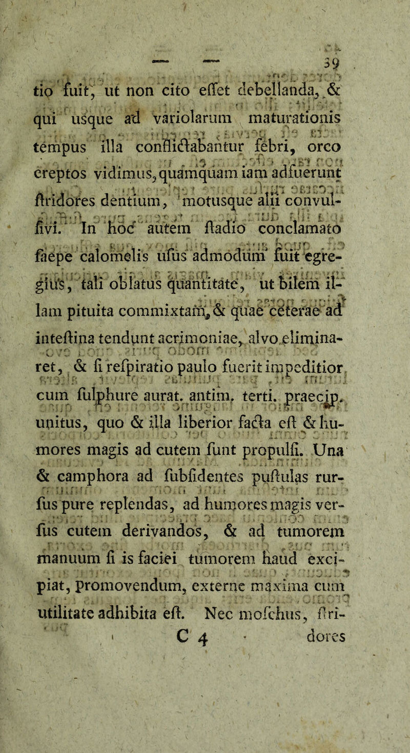 tio fuit, ut non cito effet debellanda, & . * .» -v f j 4 J1 - 4 v 1 * * * qui usque ad variolarum maturationis tempus illa conHidabantur febri, orco ereptos vidimus, quamquam iam adfuerunt flridores dentium/ 'motusque alfi convul- (fft ' 1 V , : ||p jyil | fivi/ In hoc aiitem ftadio conclamato faepe calomelis ufus admodum fuit egre- gius, tali oblatus quantitate/ ut bilem il- lam pituita commixtam., & quae ceterae ad inteftina tendunt acrimoniae, alvo.elimina- o bom ni'q o * : 2 ret, & fi refpiratio paulo fuerit impeditior -j j*f* • 1 \ 'i \ c ii- 1} ? ; iJ • i * V - > r;-- J fi ^ *• •; cum fulphure aurat. antim, terti, praecip. unitus, quo & illa liberior fa$a eft & hu- mores magis ad cutem funt propulfi. Una & camphora ad fubfidentes pufiulas rur- rt >j mu ■! r* ■. i i *.* v*! t''' i. , fuspure replendas, ad humores magis ver- fus cutem derivandos, & ad tumorem manuum fi is faciei tumorem haud exci- piat, promovendum, externe maxima cum utilitate adhibita eft. Nec mofchus, firi- • C 4 * dores