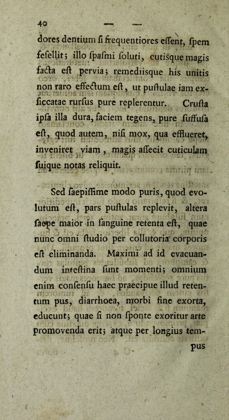 dores dentium fi frequentiores effent, fpem fefellit; illo Ipafmi fbluti, cutisque magis fa&a eft pervia; remediisque his unitis non raro effeftum eft, ut puftulae iam ex- ficcatae rurfus pure replerentur. Crufta ipfa illa dura, faciem tegens, pure fuffufa eft, quod autem, nifi mox, qua efflueret, inveniret viam , magis affecit cuticulam fuique notas reliquit. Sed faepiflime modo puris, quod evo- lutum eft, pars puftulas replevit, altera faepe maior in fanguine retenta eft, quae nunc omni ftudio per collutoria' corporis eft eliminanda. Maximi ad id evacuan- dum inteftina funt momenti; omnium enim confenfu haec praecipue illud reten- tum pus, diarrhoea, morbi fine exorta, educunt; quae fi non fponte exoritur arte promovenda erit; atque per longius tem- pus