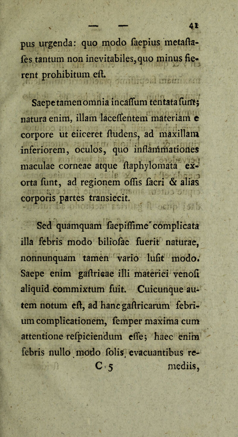 4* pus urgenda: quo modo faepius metafla- fes tantum non inevitabiles, quo minus fie* rent prohibitum efh Saepe tamen omnia incaffiim tentatafurft; natura enim, illam lacefientem materiam e corpore ut eiiceret ftudens, ad maxillam inferiorem, oculos, quo inflanimationes maculae corneae atque ftaphylomata ex- orta funt, ad regionem offis facri & alias corporis partes transiecit. Sed quamquam iaepiffime'complicata illa febris modo biliofac fuerit naturae, nonnunquam tamen vario lufit modo. Saepe enim gaftrisae illi materiei venofi aliquid commixtum fuit. Cuicunque au- tem notum eft, ad hanc gaftricarum febri- um complicationem, femper maxima cum attentione refpiciendum effe; haec enim febris nullo modo folis, evacuantibus re- C 5 mediis,