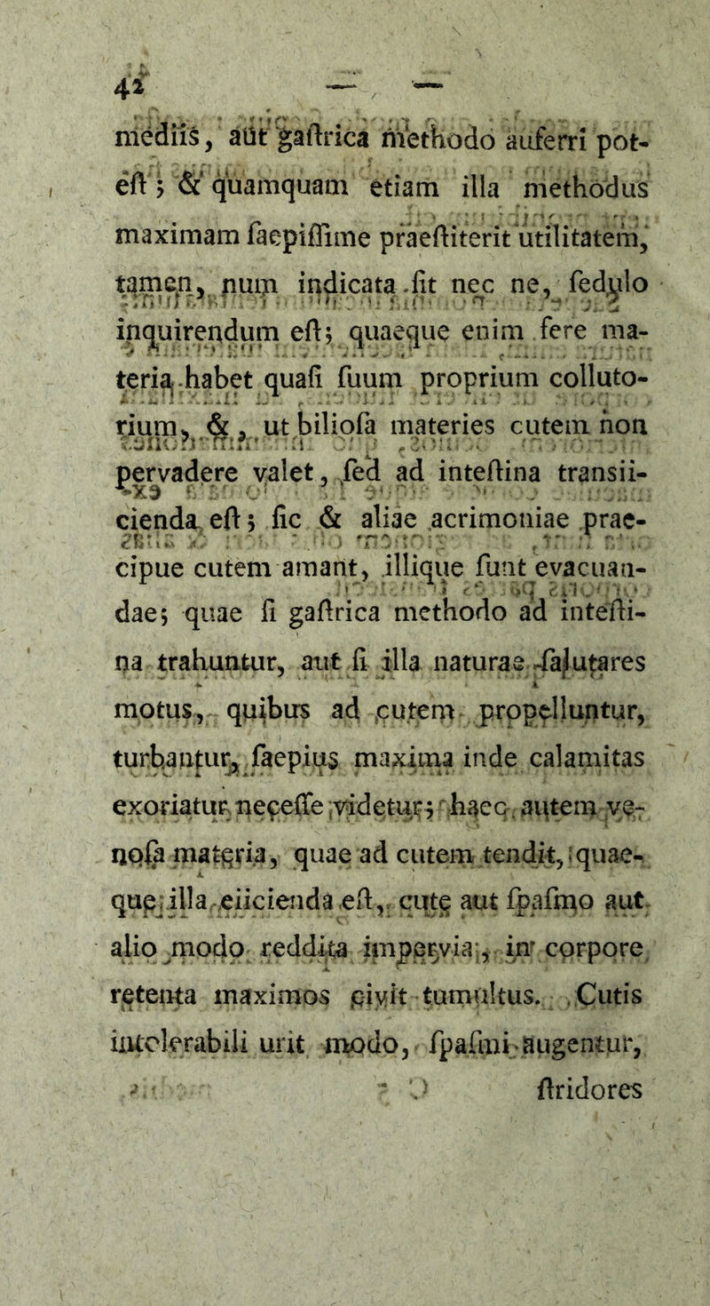 44 — — mediis, aUtgaftrica rifethodo auferri'pot- eA; &' quamquam etiam illa methodus maximam faepiffime praeAiterit utilitatem, tamen, num indicata-fit nec ne, fedylo inquirendum eA; quaeque enim fere ma- teria, habet quafi fuum proprium colluto- rium, &, utbiliola materies cutem non tsnurjvTrin’!•: :H. 0/'p ,2oui .>>. • n .«1 <■ pervadere valet, ,fed ad inteAina transii- cienda eA j fic & aliae acrimoniae prae- * • cipue cutem amant, iliique funt evacuati- dae; quae fi gaArica methodo ad inteAi- na trahuntur, aut fi illa naturae -fafutares motus, quibus ad cutem propelluntur, turbantur, faepius maxima inde calamitas exoriatur neceffe videtur j haec aqtem ye- npfa matgria, quae ad cutem tendit, ;quae- qupj.illa^eiicienda eftr cute aut fpafiqo aut alio modp; reddita impervia., iu corpore retenta maximos piyit-tumultus. Cutis uuelmbili urit modo, fpafiaii;augentur, •». 'J ftridores