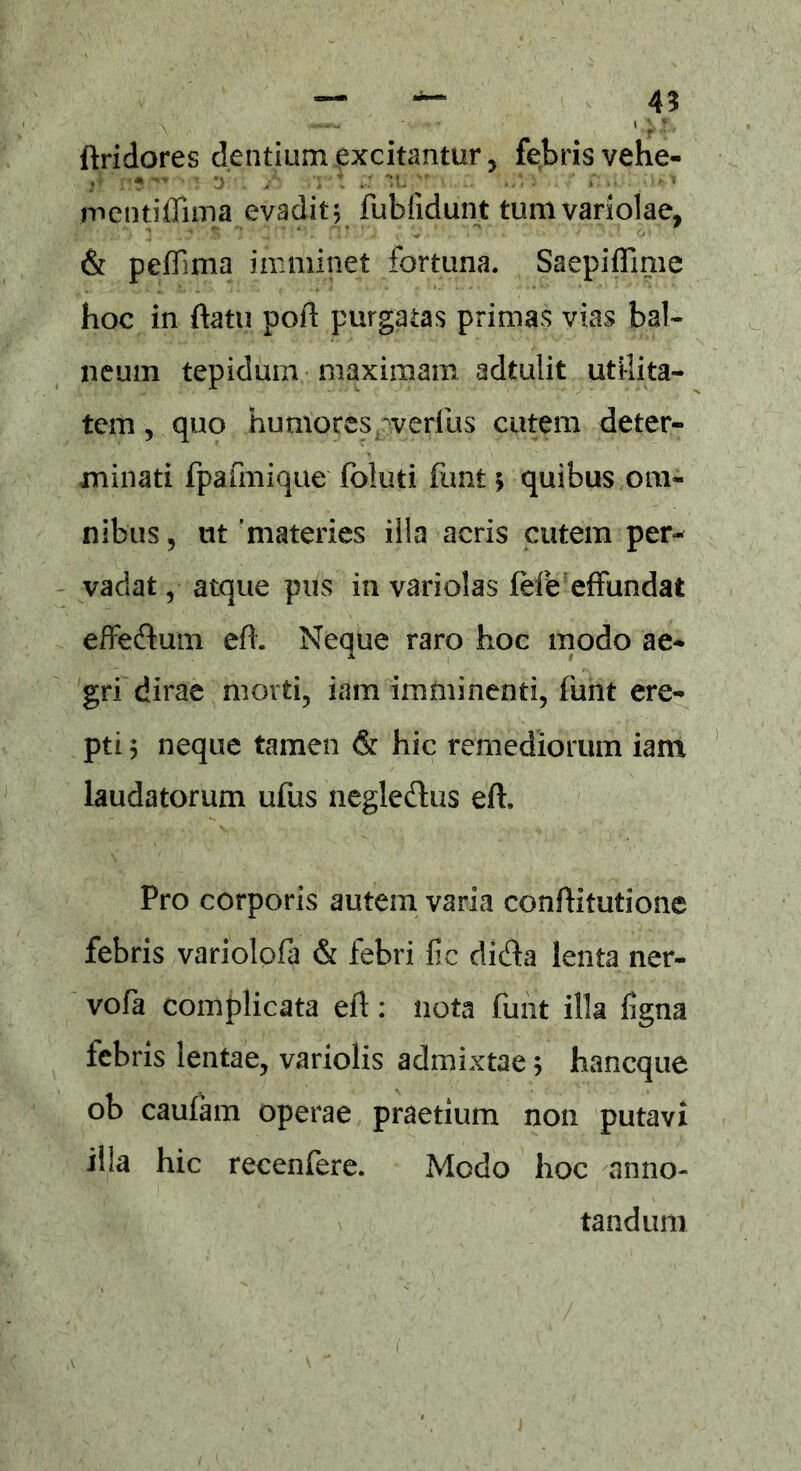 \ ***** ' • '\* l \ f y ftridores dentium excitantur, febris vehe- mentiffima evadit; fubfidunt tum variolae, & peflima imminet fortuna. Saepiffime hoc in ftatu poft purgatas primas vias bal- neum tepidum maximam adtulit utilita- tem , quo humores aerius cutem deter- minati fpafmique foluti funt* quibus om- nibus , ut 'materies illa acris cutem per- vadat , atque pus in variolas fefe effundat effedum efh Neque raro hoc modo ae- gri dirae morti, iam imminenti, funt ere- pti ; neque tamen & hic remediorum iam laudatorum ufus negledus eft. Pro corporis autem varia conftitutione febris variolofa & febri fic dida lenta ner- vofa complicata eft: nota funt illa ligna febris lentae, variolis admixtae; haneque ob caufam operae praetium non putavi illa hic recenfere. Modo hoc anno- tandum