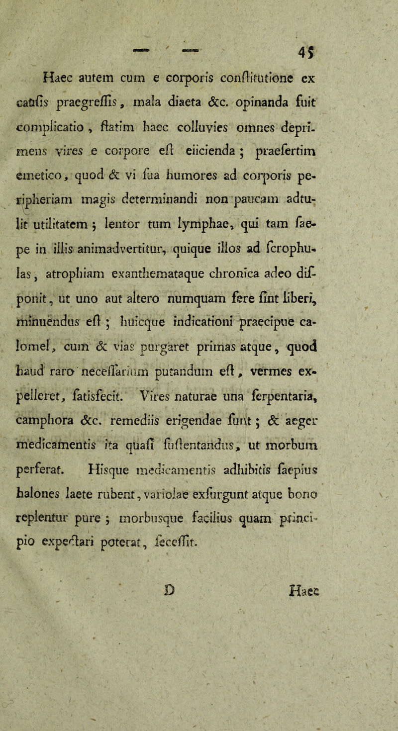 Haec autem cum e corporis con/litutione cx catifis praegreffis, mala diaeta &c. opinanda fuit complicatio , ftatfm haec colluvies omnes depri- mens vires je corpore efl eiicienda ; praefertim emetico, quod & vi iua humores ad corporis pe- ripheriam magis determinandi non paucam ad tu- lit utilitatem $ lentor tum lymphae, qui tam fae- pe in illis animadvertitur, quique illos ad fcrophu- Ias, atrophiam exanthemataque chronica adeo di£ ponit, ut uno aut altero numquam fere fmt liberi, minuendus efl ; huicque indicationi praecipue ca- lome!, cum & vias purgaret primas atque, quod haud raro neceilarmm putandum efl, vermes ex- pelleret, fatisfecit. Vires naturae una ferpentaria, camphora &c. remediis erigendae fur\t; & aeger medicamentis ita quafi fh (lentandus, ut morbum perferat. Hfsque medicamentis adhibitis faepius halones laete rubent, variolae exfurgunt atque bono replentur pure ; morbusque facilius quam princi- pio expe^lari poterat, feceffit.