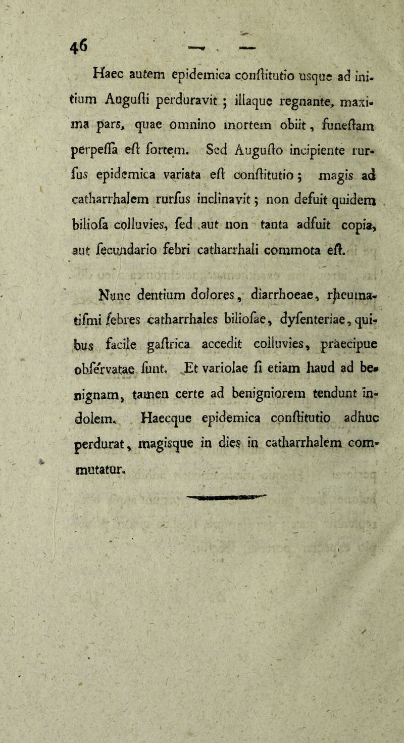 Haec autem epidemica conflitutio usque ad ini- tium Augufii perduravit ; iliaque regnante, maxi- ma pars, quae omnino mortem obiit, funeftain perpefla efi fortem. Sed Augurio incipiente rur- fus epidemica variata efi conflitutio; imgls ad catharrhalcm rurfus inclinavit; non defuit quidem biliofa colluvies, fed ,aut non tanta adfuit copia, aut fecundaria febri catharrhali commota efi. Nunc dentium dolores, diarrhoeae, rjieuma- tifmi febres catharrhaies biliofae, dyfenteriae, qui- bus facile gafirica accedit colluvies, praecipue obfervatae funt. Et variolae fi etiam haud ad be» siignam, tamen certe ad benigniorem tendunt in- dolem. Haeeque epidemica confiitutio adhuc perdurat, magisque in dies in catharrhalem com- mutatur.