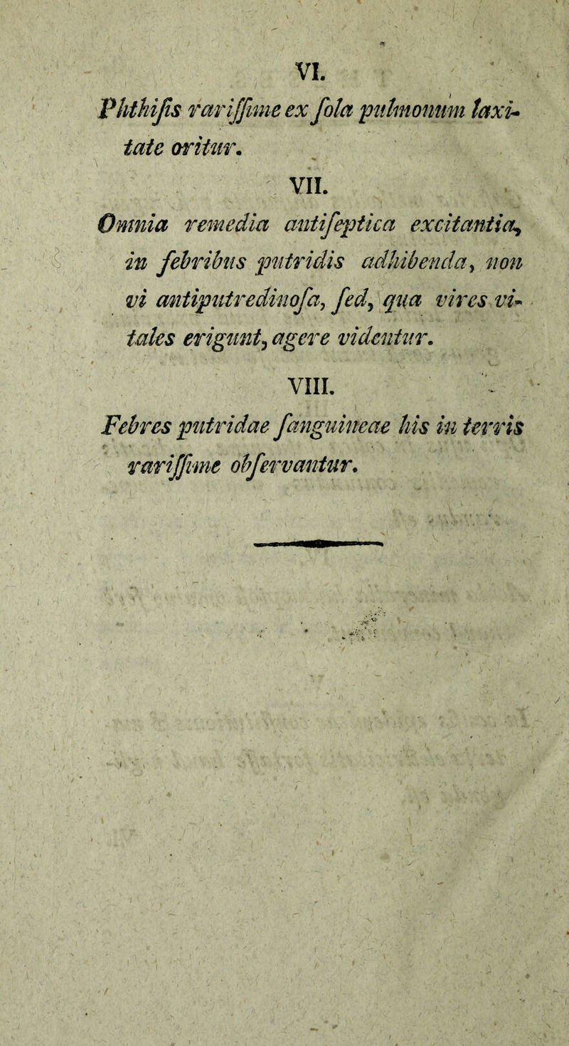 Vhthifis rariffimeex fola pulmonum laxi- tate oritur. VII. Omnia remedia antifeptica excitantia^ in febribus putridis adhibenda, non vi mtiputredinofa, fed, qua vires vu tales erigunt, agere videntur. VIII. Febres putridae fanguineae liis in terris rariffvme obfervaniur.