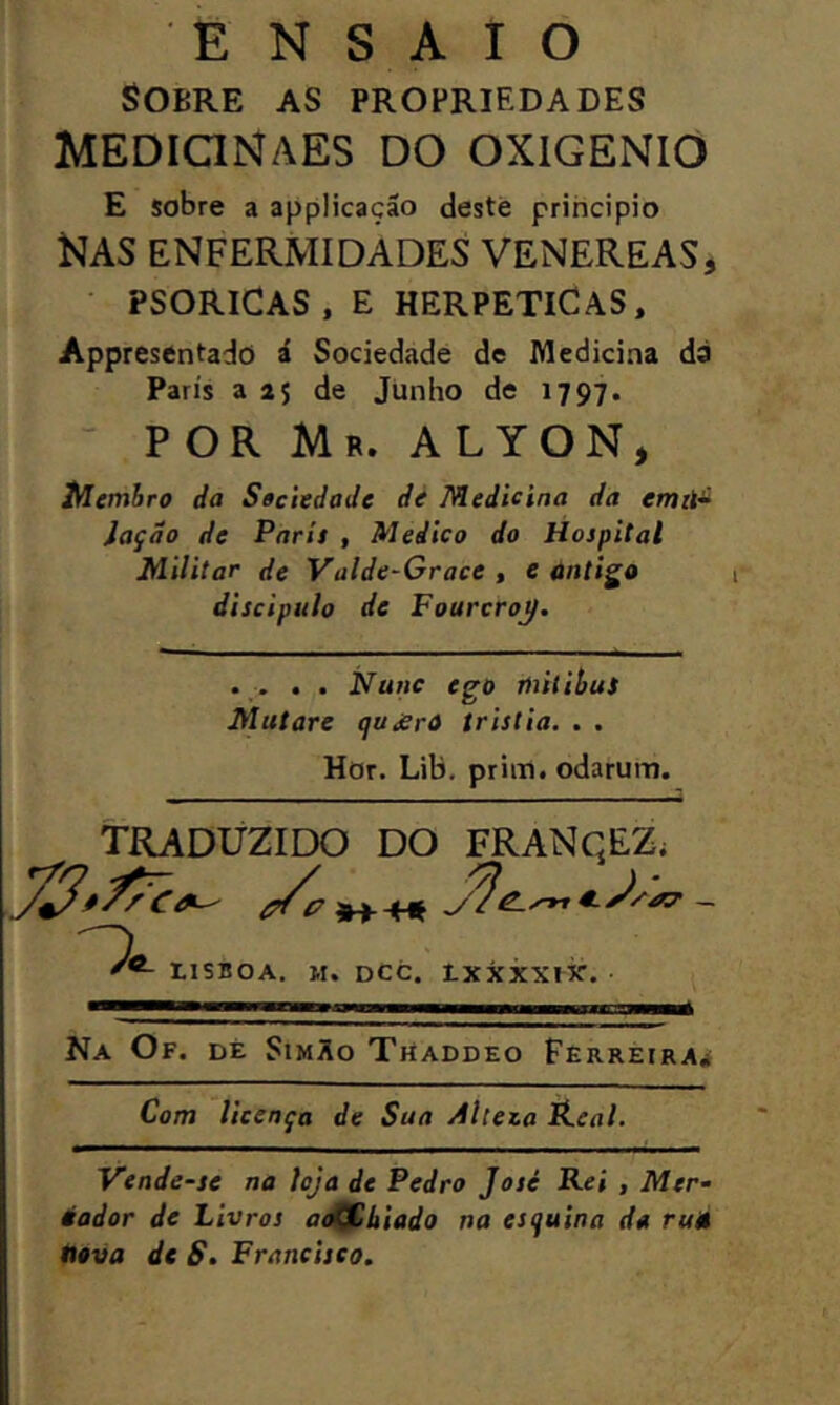 ENSAIO Sobre as propriedades MEDIQNAES DO OXIGÉNIO E sobre a applicaçáo deste principio Nas enfermidades venereas, psoricas, e herpetiCas, Appresentado á Sociedade de Medicina da Paris a 25 de Junho de 1797. POR Mr. ALTON, iHemJro da Saciedade dé Medicina da emit- Jaçdo de Parit , Medico do Hospital Militar de Valde-Grace , e antiga discipulo de FourcroJ. . . . Nunc ego lintihuS Mutare qujerà tristia. . , Hor. Lib, prim. odarum. TRADUZIDO DO FRANqEZ; _ IISBOA. M. DCC. IXXXXlir. Na Of. dè SimXo Thaddeo Ferreira* Vende-se na icja de Pedro José Rei , Mer- éador de Livros at^hiado na esquina da ru» neva de S. Francisco.