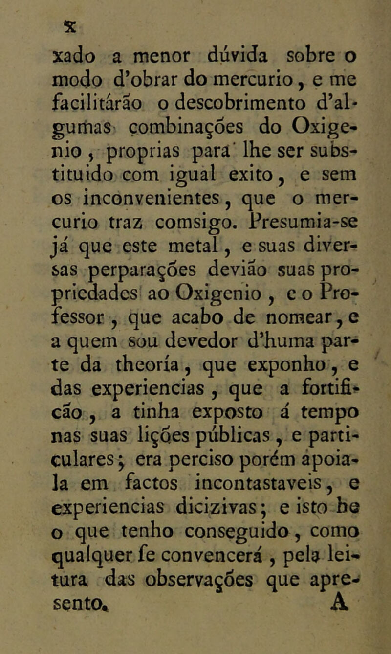 xado a menor dúvida sobre o modo d’obrar do mercúrio, e me facilitarão o descobrimento d’al- guriias combinações do Oxigê- nio , próprias para' lhe ser subs- tituído com igual exito, e sem os inconvenientes, que o mer- cúrio traz comsigo. Presumia-se já que este metal, e suas diver- sas perparações devião suas pro- priedades ao Oxigênio , c o Pro- fessor , que acabo de nomear, e a quem sou devedor d’huma par- te da theoría, que exponho, e das experiencias , que a fortifi^- cão , a tinha exposto á tempo nas suas lições públicas , e parti- culares; era perciso porém apoia- la em factos incontastaveis, e experiencias dicizivas; e isto bs o que tenho conseguido, como qualquer fe convencerá , pela lei- tura das observações que apre- sento« A