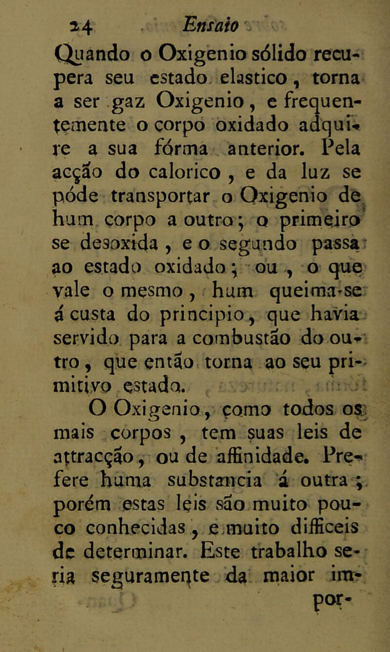 Quando o Oxigênio sólido recu- pera seu estado elástico, torna a ser gaz Oxigênio, e frequen- temente o çorpo oxidado adqui-» re a sua forma anterior. Pela acção do calorico , e da luz se póde transportar o Oxigênio de hum çorpo a outro; o primeiro* se desoxtda , e o segundo passa: ao estado oxidado; ou , o que vale o mesmo , hum queimvi-se á custa do principio, que havia servido para a combustão do ou- tro , que então torna ao seu pri-^ mitivo estado. O Oxigênio, çomo todos os; mais corpos , tem suas leis de attracção, ou de aífinidade, Pre-» fere huma substancia á outra ; porém estas Içis são muito pou- co conhecidas, eunuito diíficeis dc determinar. Este trabalho se- ria segurameqte da maior im- por-