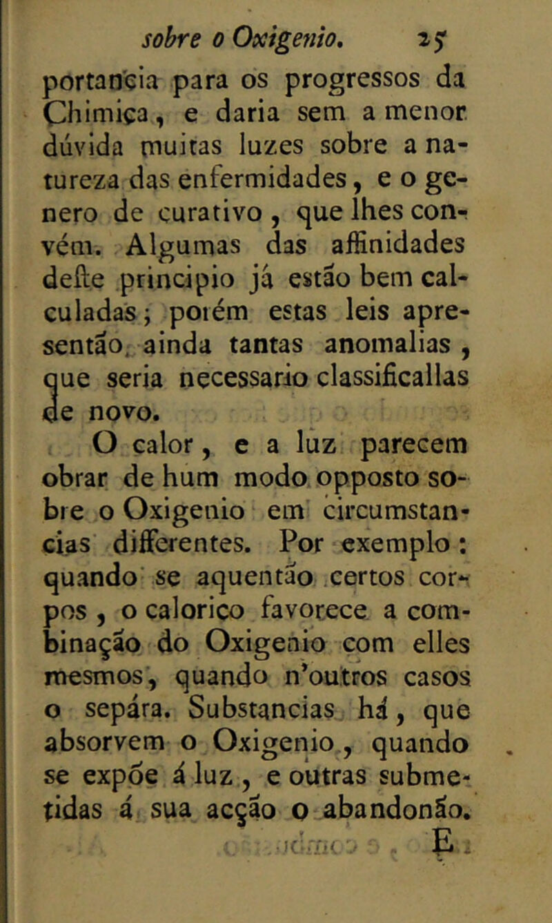 portan'çia para os progressos da Chiniiça, e daria sem a menor, dúvida muitas luzes sobre a na- tureza das enfermidades, e o ge- nero de curativo , que lhes con-r vém. Algumas das aífinidades defte principio já estáo bem cal- culadas; porém estas leis apre- sentáo^ ainda tantas anomalias , que seria necessário classificallas de novo. O calor, e a luz parecem obrar de hum modo opposto so- bre o Oxigénio em circumstan- cias diíFerentes. Por exemplo: quando' se aquentao .certos cor*- pos , o calorico favorece a com- binação do Oxigénio com elles mesmos’, quando n*outros casos o sepára. Substancias^ há, que absorvem o Oxigénio , quando se expoe á luz , e outras subme*