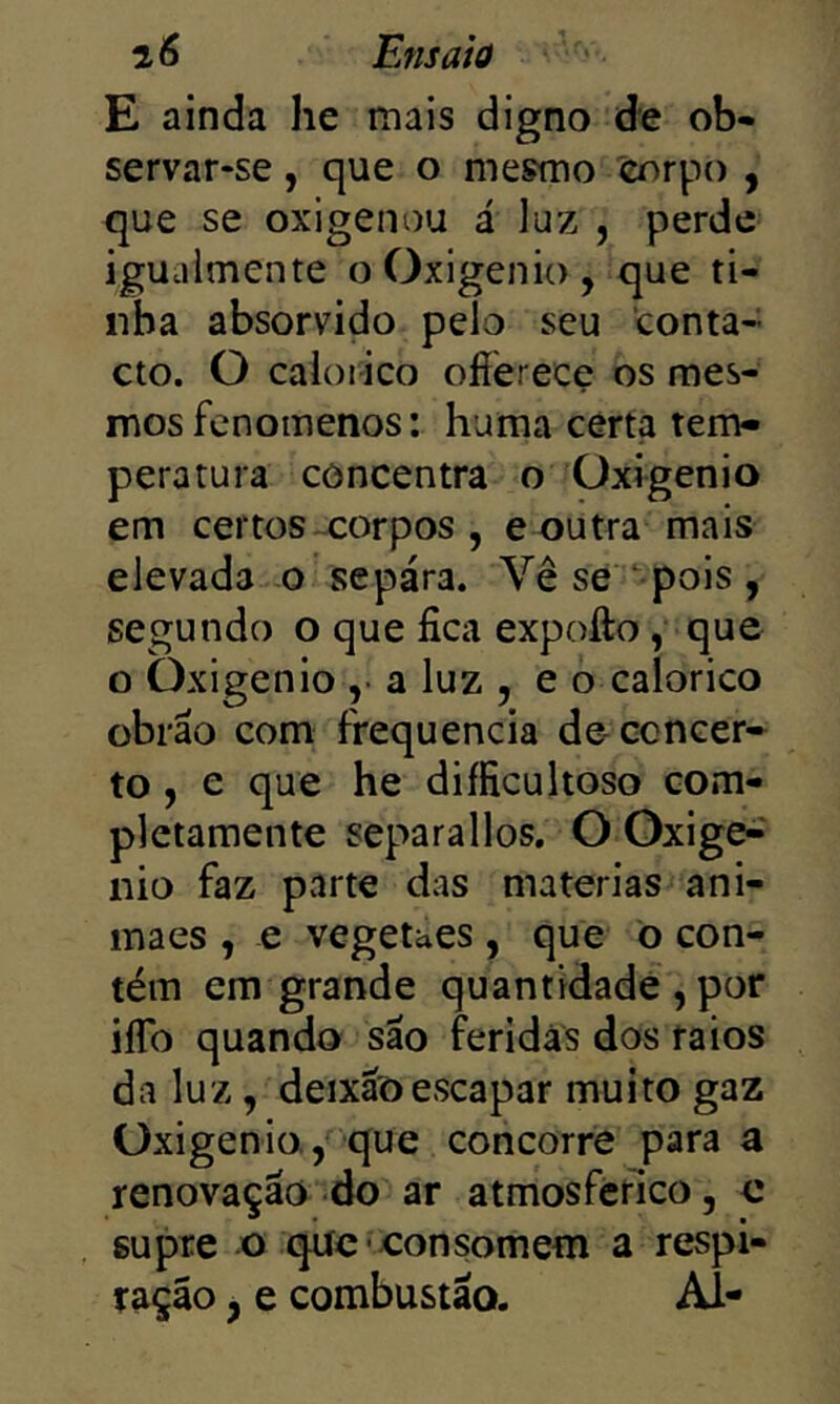 E ainda he mais digno de ob- servar-se , que o mesmo corpo , que se oxigenou á luz , perde iguaimente o Oxigênio, que ti- nha absorvido pelo seu conta- cto. O caloiico offerece os mes- mos fenoinenos: huma certa tem- peratura concentra o Oxigênio em certos-corpos , e outra mais elevada o sepára. Vê se pois, segundo o que fica expofto, que o Oxigênio ,• a luz , e o calorico obrão com frequência de concer- to , e que he diíficultoso com- pletamente separallos. O Oxige-' nio faz parte das matérias ani- inaes , e vegetaes , que õ con- tém em grande quantidade , por iíTo quando são feridas dos raios da luz, deixãõ escapar muito gaz Oxigênio.,*'que concorre para a renovação do ar atmosférico, c supre o que-consomem a respi- ração , e combustão. Al-