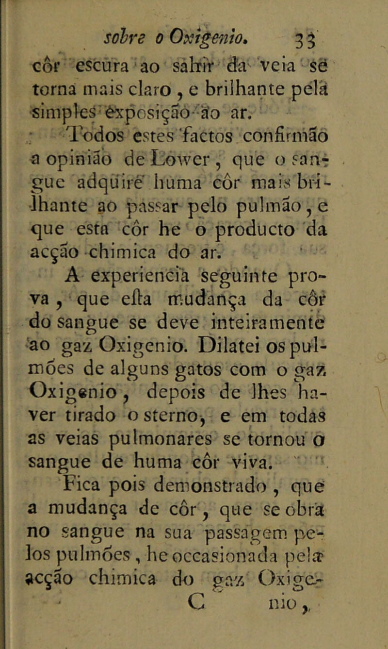 côf escura ao sahir da veia sè torna mais claro , e brilhante pelií simples'éxposiçaó -^o ar. Todos estes‘factos confirmão a opinião de Lower , que o sanr gue adquire huma cor mais bri- lhante ao passar pelo pulmão, e que esta cor he o producto da acção chimica do ar. A experiencià seguinte pro- va , que eíla mudança da côr do sangue se deve inteiramente *ao gaz Oxigênio. Dilatei os pul- mões de alguns gatos com o gaz Oxigênio, depois de lhes ha- ver tirado osterno, e em todas as veias pulmonares se tornou o sangue de huma côr viva. Fica pois demonstrado , que a mudança de côr, que se obra no sangue na sua passagem, pe- los pulmÔCvS, heoceasionada pela? acção chimica do gaz Oxige.- C niü,,