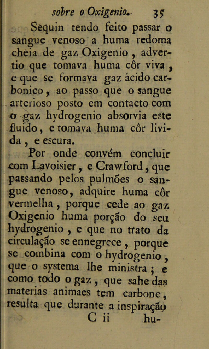 Sequln tendo feito passar o sangue venoso a huma redoma cheia de gaz Oxigênio , adver- tio que tomava huma cor viva , e que se formava gaz ácido car- bônico, ao passo que o sangue arterioso posto em contacto com ^ gaz hydrogenio absorvia este £uido, e tomava huma côr lívi- da , e escura. Por onde convém concluir com Lavoisier, e Crawford, que passando pelos pulmões o san- gue venoso, adquire huma côr vermelha , porque cede ao gaz Oxigênio huma porçáo do seu hydrogenio , e que no trato da circulaçáo se ennegrece , porque se combina com o hydrogenio , que o systema lhe ministra ; e como todo o gaz , que sahe das matérias animacs tem carbone, resulta que durante a inspiração G ii hu-