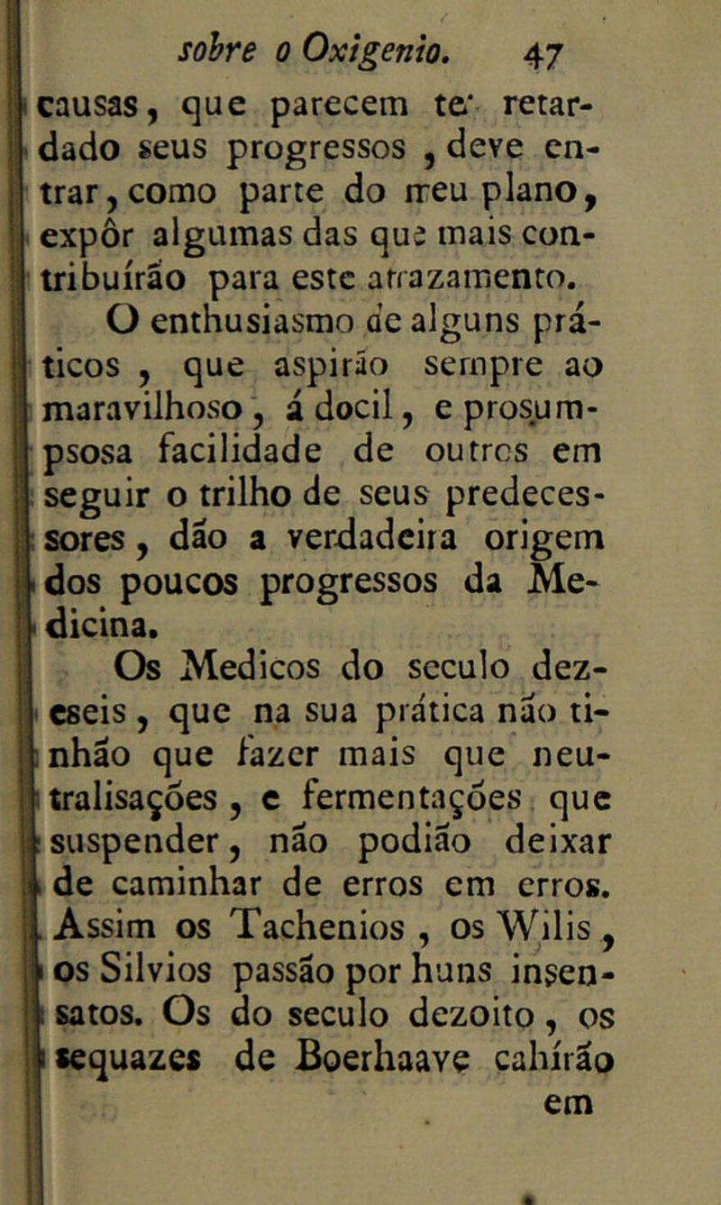 l i, |; sohre o Oxigênio. 47 I i;icausas, que parecem te' retar- í idado seus progressos , deve en- trar, como parte do ixeu plano, I expôr algumas das qua mais con- ; tribuirão para este arrazamento. ü enthusiasmo de alguns prá- ! ticos , que aspirão sempre ao i maravilhoso , ádocil, e prosum- |: psosa facilidade de outres em seguir o trilho de seus predeces- : sores, dão a verdadeira origem • dos poucos progressos da Me- ' dicina. Os Med icos do século dez- i cseis, que na sua prática não ti- :nhão que fazer mais que neu- I tralisaçòes , c fermentações que Isuspender, não podiao deixar ide caminhar de erros em erros. , Assim os Tachenios , os Wilis , I os Silvios passão por huns insen- I; satos. Os do século dezoito , os II sequazes de Boerhaave cahirão em