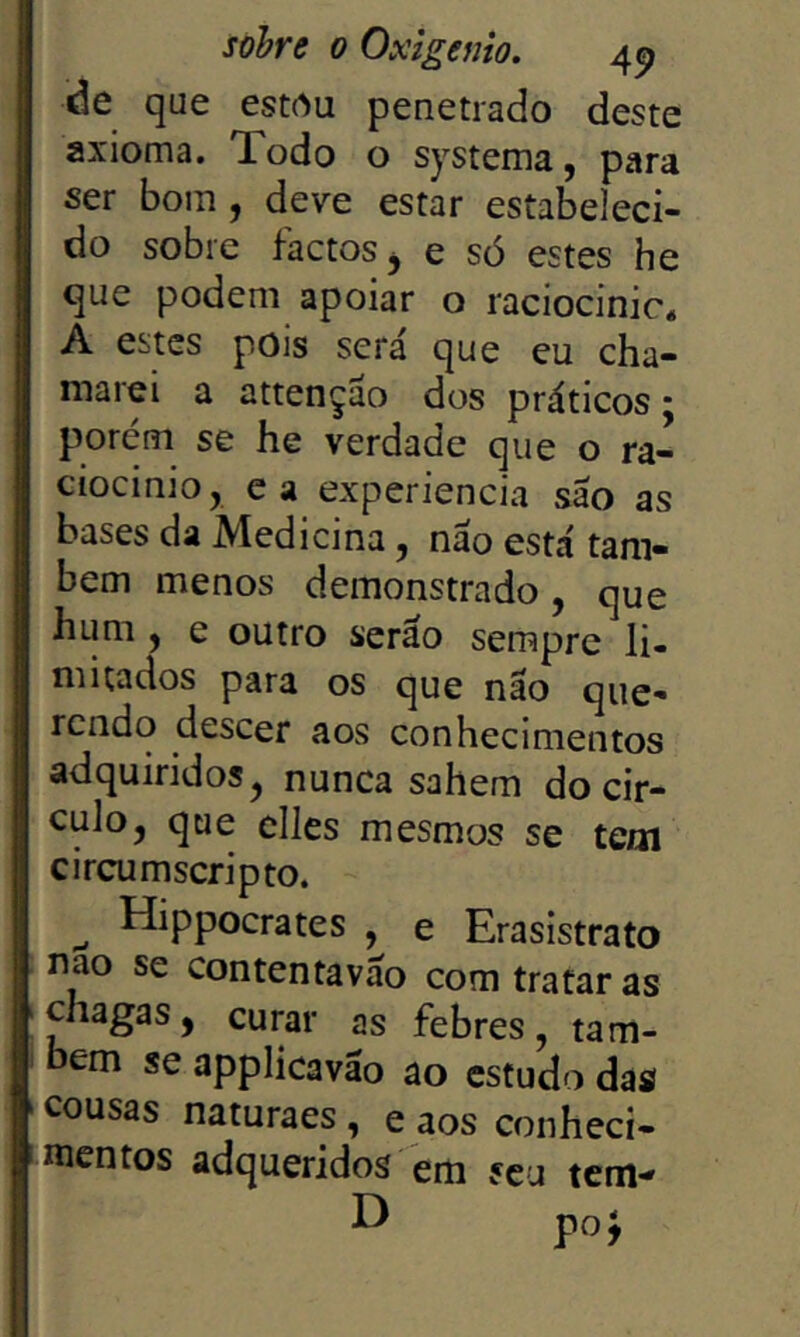 de que estrtu penetrado deste axioma, lodo o systema, para ser bom, deve estar estabeleci- do sobre factos j e só estes he que podem apoiar o raciocinic* A estes pois será que eu cha- marei a attençáo dos práticos • porém se he verdade que o ra- ciocinio, ca experiencia sao as bases da Medicina, náo está tam- bém menos demonstrado, que hum y e outro seráo sempre li- mitados para os que nao que- rendo descer aos conhecimentos adquiridos^ nunca sahem do cir- culo, que clles mesmos se tem circumscripto. ^ Hippocrates , e Erasistrato nao se contentaváo com tratar as chagas, curar as febres, tam- bém se applicaváo ao estudo das cousas naturaes, e aos conheci- mentos adqueridos em seu tem-