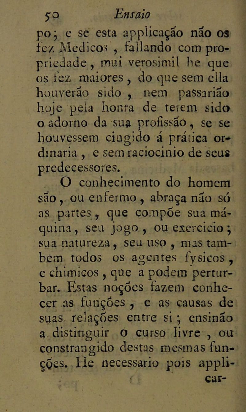 poj e se esta applicaçao náo os íey. Aiedicoii , fallando com pro- priedade , mui verosimil he que os tez maiores , do que sem ella houverão sido , nem passarião hoje peia honra de terem sido o adorno da sua profissão, se se houvessem ciagido á prática or- dinária , e sem raciocínio de seus predecessores. O conhecimento do homem são , ou enfermo , abraça nao só as partes, que compõe sua má- quina, seu jogo, ouexercicio; sua natureza, seu uso , mas tam- bém todos os agentes fysicos , e chimicos , que a podem pertur- bar. Estas noções fazem conhe- cer as funções , e as causas de suas relações entre si ; ensinão a. distinguir o curso livre , ou constrangido destas mesmas fun- çges. Eie necessário pois appli- car-