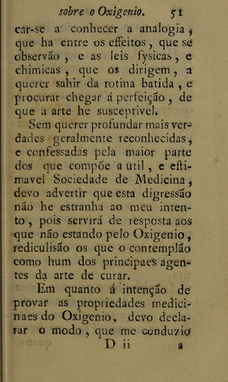 Cvir-se a conhecer a analogia ^ que ha entre os effeitos, que sé observão , e as Jeis fysicas, c chimicas , que os dirigem, a querer sahir da rotina batida , c procurar chegar á perfeição , de que a arte he susceptível* Sem querer profundar mais ver- dades geralmente reconhecidas ^ e confessadas pela maior parte dos que compoe a util, e cfti- mavel Sociedade de Medicina ^ devo advertir que esta digressão não he estranha ao meu inten- to 5 pois servirá de resposta aos que não estando pelo Oxigênio, rediculisão os que o contempião como hum dos principaeS agen- tes da arte de curar. Em quanto á intenção de provar as propriedades medici- naes do Oxigênio, devo decla- rar o modo , que me conduzio