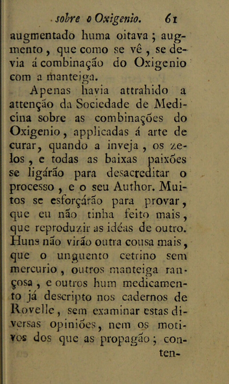 augmentado huma oitava ; aug- mcnto , que como se vê , se de- via á combinação do Oxigênio com a manteiga. Apenas havia attrahido a attenção da Sociedade de Medi- cina sobre as combinações do Oxigênio, apphcadas á arte de curar, quando a inveja , os ze- los , c todas as baixas paixões se ligárão para desacreditar o processo , e o seu Author. Mui- tos SC esforçarão para provar, que eu nao tinha feito mais, que reproduzir as ideas de outro. Huns não virão outra cousa mais, que o unguento cetrino sem mercúrio , outros manteiga ran- çosa , e outros hum medicam.cn- to já descripto nos cadernos de Rovelle, sem examinar estas di- versas opiniões, nem os moti- vos dos que as propagão; con- ten-