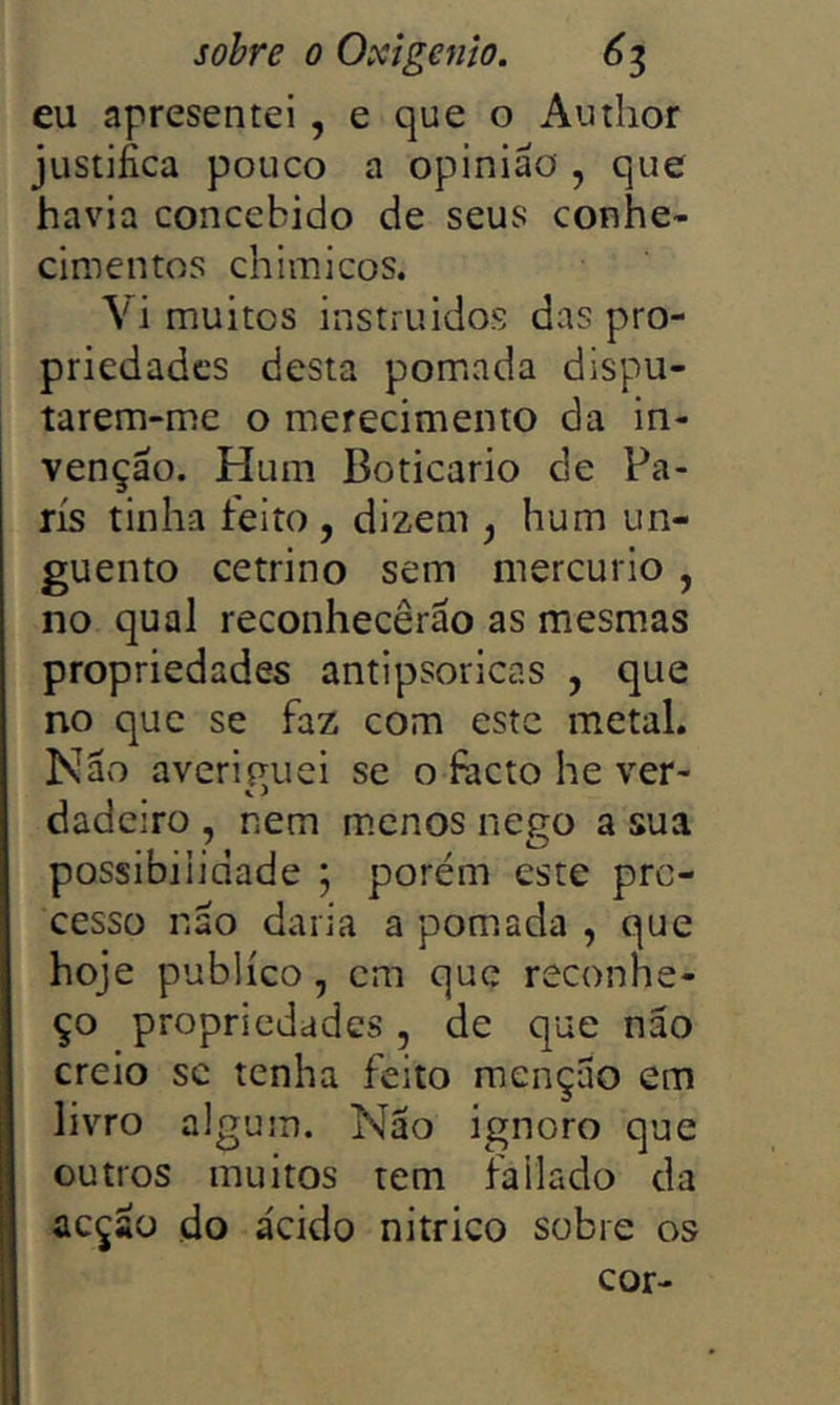 eu apresentei , e que o Autiior justifica pouco a opinião , que havia concebido de seus conhe- cimentos chimicos. Vi muitos instruidos das pro- priedades desta pom.ada dispu- tarem-me o merecimento da in- venção. Hum Boticário de Pa- ris tinha feito, dizem , hum un- guento cetrino sem mercúrio , no qual reconhecerão as mesmas propriedades antipsoricas , que no que se faz com este metal. Não averiguei se ofacto he ver- dadeiro , nem m.cnos nego a sua possibilidade ; porém este pro- cesso não daria a pomada , que hoje publico, cm que reconhe- ço propriedades, de que não creio SC tenha feito menção em livro algum. Nao ignoro que outros muitos tem fiilado da acção do ácido nitrico sobre os cor-