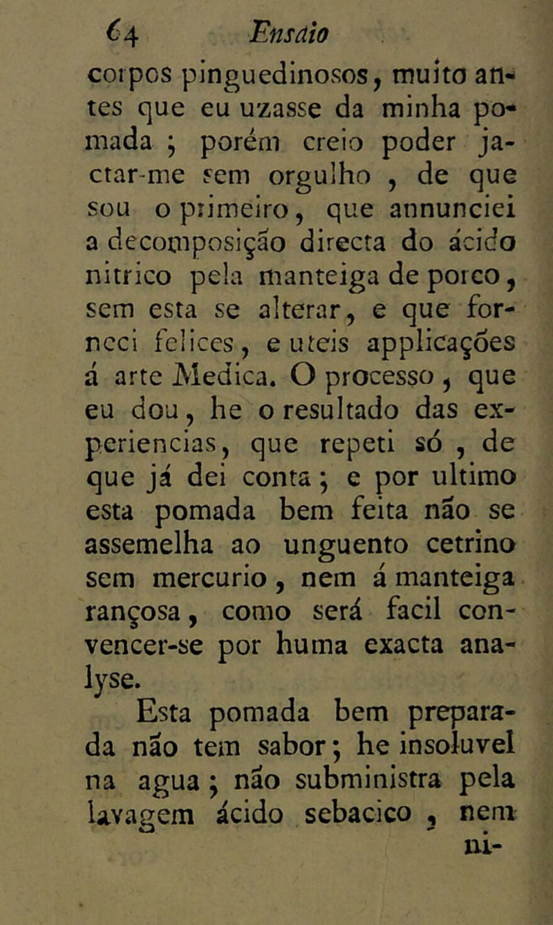 corpos pinguedinosos, muho an- tes que eu uzasse da minha po- mada ; porém creio poder ja- ctar-me sem orgulho , de que sou opiiineiro, que annunciei a decomposição directa do ácido nitrico pela manteiga de porco, sem esta se alterar, e que for- neci fclices, e uíeis applicaçôes á arte Medica. O processo , que eu dou, he o resultado das ex- periências, que repeti só , de que já dei conta ^ c por ultimo esta pomada bem feita não se assemelha ao unguento cetrino sem mercúrio , nem á manteiga rançosa, como será facil con- vencer-se por huma exacta ana- lyse. Esta pomada bem prepara- da não tem sabor; he insolúvel na agua ; não subministra pela lavagem ácido sebacico , nem ui-