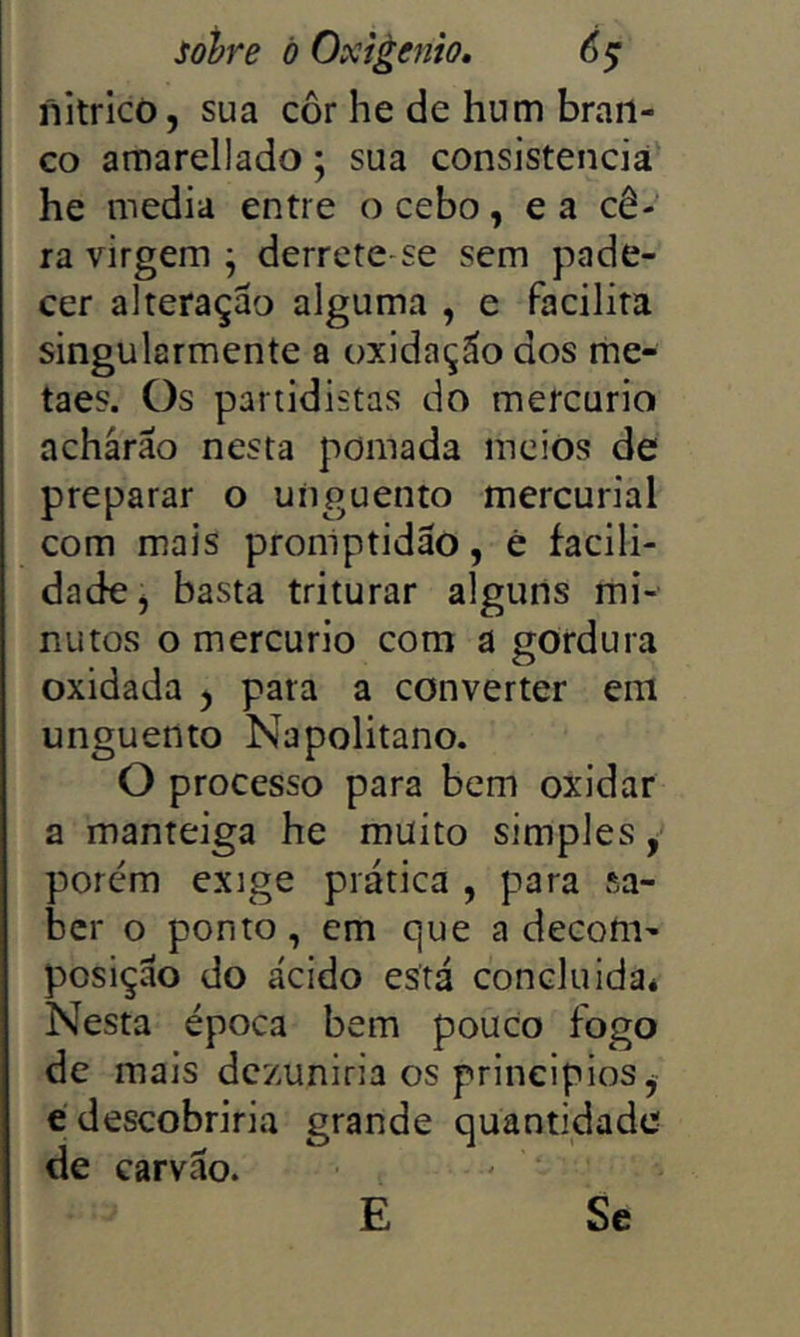 nitricõ, sua côr he de hum bran- co amarellado; sua consistência he media entre o cebo, e a cê- ra virgem ^ derrete se sem pade- cer alteraçao alguma , e facilita singularmente a oxidação dos me- taes. Os partidistas do mercúrio acharão nesta pomada meios de preparar o unguento mercurial com mais promptidão, ê facili- dade^ basta triturar alguns mi- nutos o mercúrio com a gordura oxidada y pata a converter em unguento Napolitano. O processo para bem oxidar a manteiga he muito simples, porém exige prática , para sa- ber o ponto, em que a decom- posição do ácido está concluidaé Nesta época bem pouco fogo de mais dezuniria os principios ^ e descobriria de carvão. grande quantidade E Se