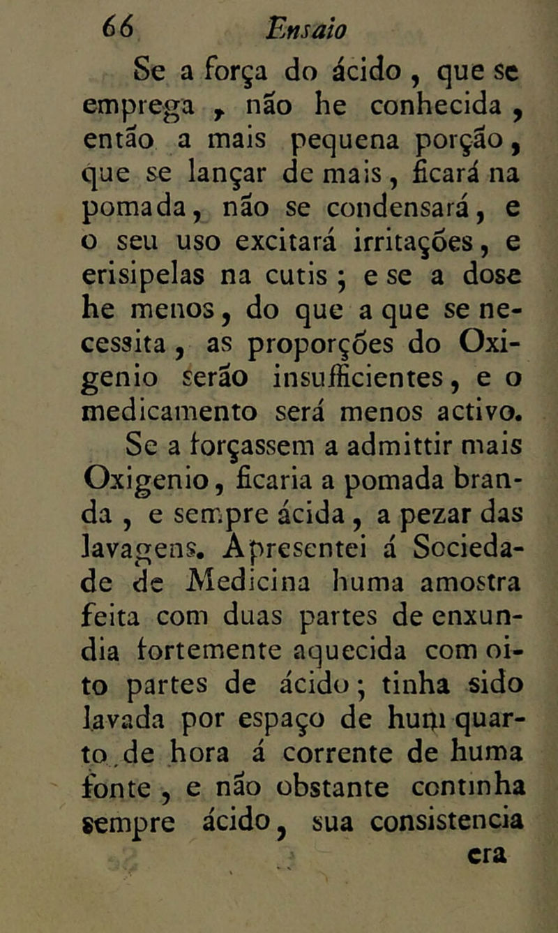 Se a força do ácido , que sc emprega náo he conhecida , então a mais pequena porção, que se lançar de mais, ficará na pomada, não se condensará, e o seu uso excitará irritações, e erisipelas na cutis ; e se a dose he menos, do que a que se ne- cessita , as proporções do Oxi- gênio serão insuJfficientes, e o medicamento será menos activo. Se a forçassem a admittir mais Oxigênio, ficaria a pomada bran- da , e sempre ácida, a pezar das lavagens. Apresentei á Socieda- de dc Aíedicina huma amostra feita com duas partes de enxún- dia fortemente aquecida com oi- to partes de ácido; tinha sido lavada por espaço de hum quar- to, de hora á corrente de huma fonte , e nao obstante continha sempre ácido, sua consistência era